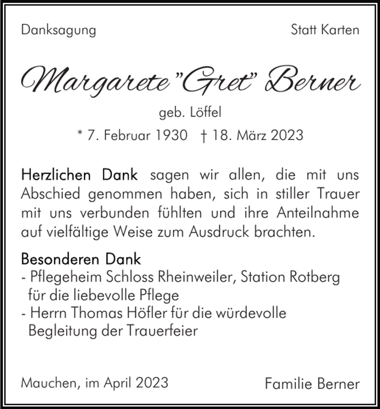 <p>Danksagung</p><p>Statt Karten</p><p>Margarete "Gret" Berner<br />geb. Löffel</p><p>* 7. Februar 1930 † 18. März 2023</p><p>sagen wir allen, die mit uns<br />Abschied genommen haben, sich in stiller Trauer<br />mit uns verbunden fühlten und ihre Anteilnahme<br />auf vielfältige Weise zum Ausdruck brachten.<br />- Pflegeheim Schloss Rheinweiler, Station Rotberg<br />für die liebevolle Pflege<br />- Herrn Thomas Höfler für die würdevolle<br />Begleitung der Trauerfeier<br />Mauchen, im April 2023</p><p>Familie Berner</p>
