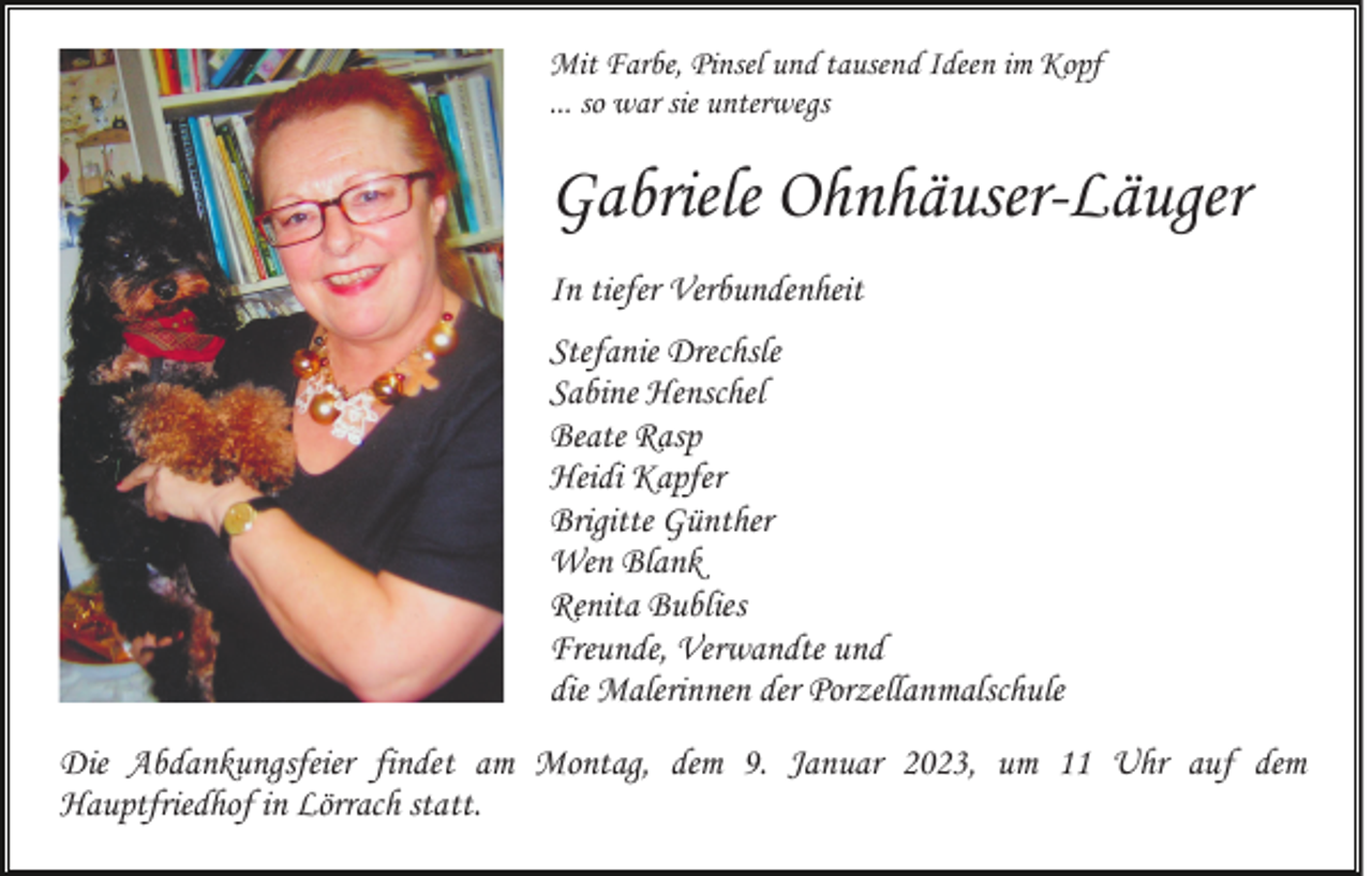 <p>Mit Farbe, Pinsel und tausend Ideen im Kopf<br />... so war sie unterwegs</p><p>Gabriele Ohnhäuser-Läuger<br />In tiefer Verbundenheit<br />Stefanie Drechsle<br />Sabine Henschel<br />Beate Rasp<br />Heidi Kapfer<br />Brigitte Günther<br />Wen Blank<br />Renita Bublies<br />Freunde, Verwandte und<br />die Malerinnen der Porzellanmalschule<br />Die Abdankungsfeier findet am Montag, dem 9. Januar 2023, um 11 Uhr auf dem<br />Hauptfriedhof in Lörrach statt.</p>