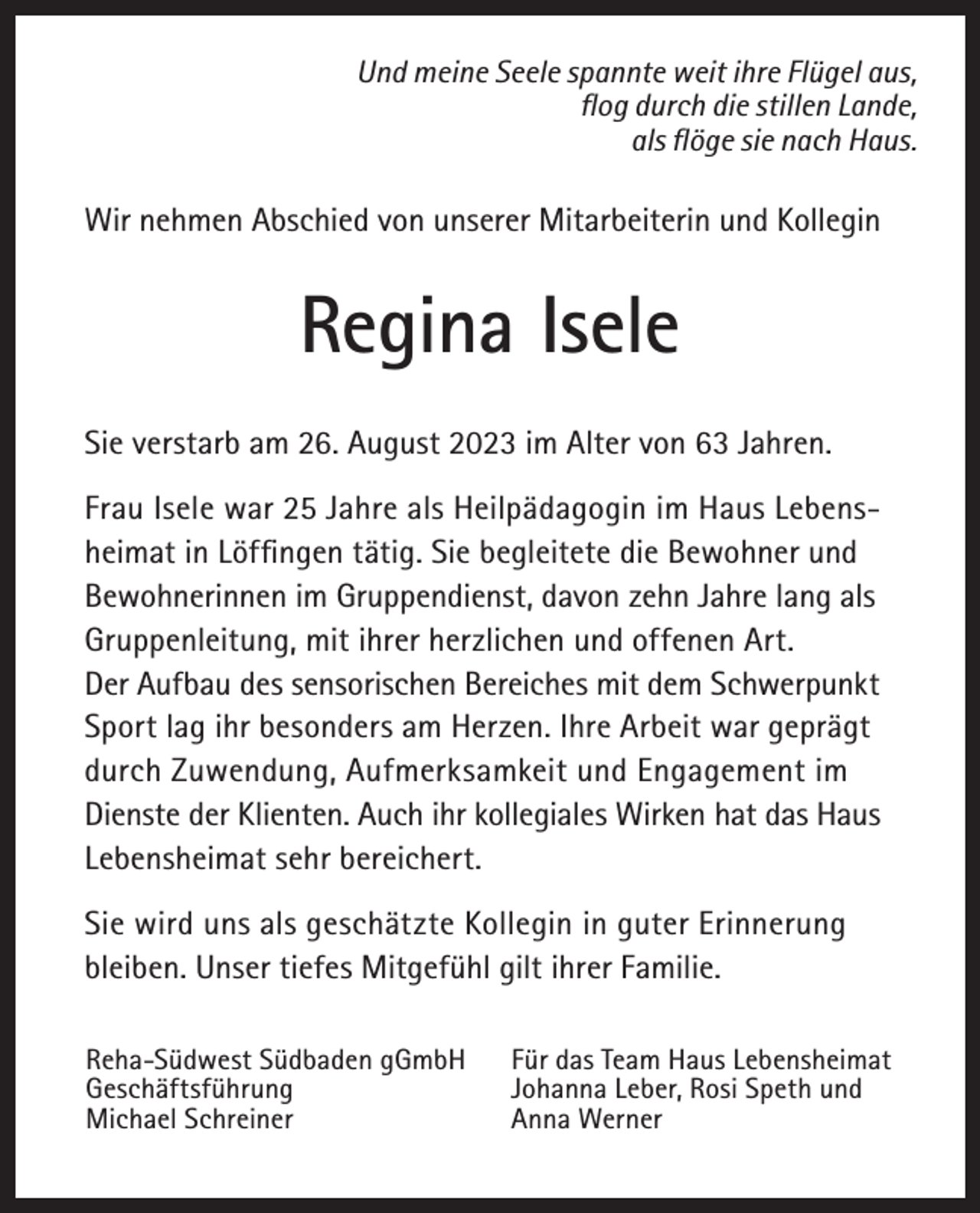 <p>Und meine Seele spannte weit ihre Flügel aus,<br />flog durch die stillen Lande,<br />als flöge sie nach Haus.</p><p>Wir nehmen Abschied von unserer Mitarbeiterin und Kollegin</p><p>Regina Isele<br />Sie verstarb am 26. August 2023 im Alter von 63 Jahren.<br />Frau Isele war 25 Jahre als Heilpädagogin im Haus Lebensheimat in Löffingen tätig. Sie begleitete die Bewohner und<br />Bewohnerinnen im Gruppendienst, davon zehn Jahre lang als<br />Gruppenleitung, mit ihrer herzlichen und offenen Art.<br />Der Aufbau des sensorischen Bereiches mit dem Schwerpunkt<br />Sport lag ihr besonders am Herzen. Ihre Arbeit war geprägt<br />durch Zuwendung, Aufmerksamkeit und Engagement im<br />Dienste der Klienten. Auch ihr kollegiales Wirken hat das Haus<br />Lebensheimat sehr bereichert.<br />Sie wird uns als geschätzte Kollegin in guter Erinnerung<br />­bleiben. Unser tiefes Mitgefühl gilt ihrer Familie.<br />Reha-Südwest Südbaden gGmbH<br />Geschäftsführung<br />Michael Schreiner</p><p>Für das Team Haus Lebensheimat<br />Johanna Leber, Rosi Speth und<br />Anna Werner</p>