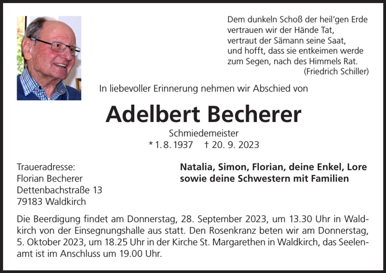 <p>Dem dunkeln Schoß der heil’gen Erde<br />vertrauen wir der Hände Tat,<br />vertraut der Sämann seine Saat,<br />und hofft, dass sie entkeimen werde<br />zum Segen, nach des Himmels Rat.</p><p>(Friedrich Schiller)</p><p>In liebevoller Erinnerung nehmen wir Abschied von</p><p>Adelbert Becherer<br />Schmiedemeister<br />* 1. 8. 1937 † 20. 9. 2023</p><p>Traueradresse:<br />Florian Becherer<br />Dettenbachstraße 13<br />79183 Waldkirch</p><p>Natalia, Simon, Florian, deine Enkel, Lore<br />sowie deine Schwestern mit Familien</p><p>Die Beerdigung findet am Donnerstag, 28. September 2023, um 13.30 Uhr in Waldkirch von der Einsegnungshalle aus statt. Den Rosenkranz beten wir am Donnerstag,<br />5. Oktober 2023, um 18.25 Uhr in der Kirche St. Margarethen in Waldkirch, das Seelenamt ist im Anschluss um 19.00 Uhr.</p>