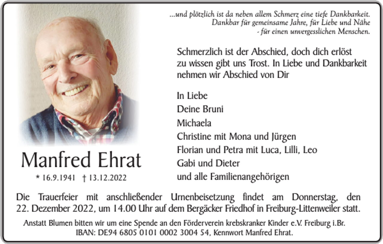 <p>...und plötzlich ist da neben allem Schmerz eine tiefe Dankbarkeit.<br />Dankbar für gemeinsame Jahre, für Liebe und Nähe<br />- für einen unvergesslichen Menschen.</p><p>Schmerzlich ist der Abschied, doch dich erlöst<br />zu wissen gibt uns Trost. In Liebe und Dankbarkeit<br />nehmen wir Abschied von Dir</p><p>Manfred Ehrat<br />* 16.9.1941 † 13.12.2022</p><p>In Liebe<br />Deine Bruni<br />Michaela<br />Christine mit Mona und Jürgen<br />Florian und Petra mit Luca, Lilli, Leo<br />Gabi und Dieter<br />und alle Familienangehörigen</p><p>Die Trauerfeier mit anschließender Urnenbeisetzung findet am Donnerstag, den<br />22. Dezember 2022, um 14.00 Uhr auf dem Bergäcker Friedhof in Freiburg-Littenweiler statt.<br />Anstatt Blumen bitten wir um eine Spende an den Förderverein krebskranker Kinder e.V. Freiburg i.Br.<br />IBAN: DE94 6805 0101 0002 3004 54, Kennwort Manfred Ehrat.</p>