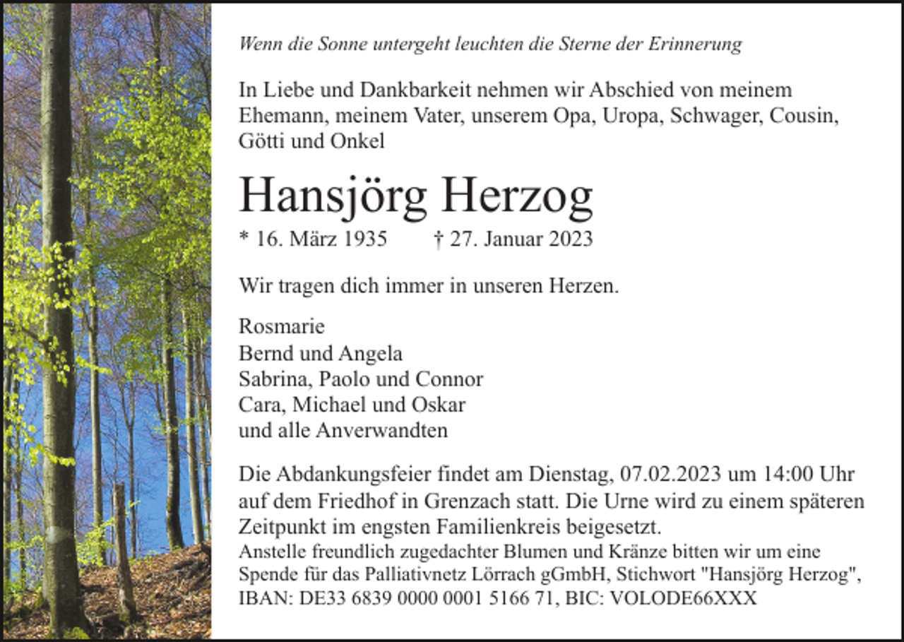 <p>Wenn die Sonne untergeht leuchten die Sterne der Erinnerung</p><p>In Liebe und Dankbarkeit nehmen wir Abschied von meinem<br />Ehemann, meinem Vater, unserem Opa, Uropa, Schwager, Cousin,<br />Götti und Onkel</p><p>Hansjörg Herzog<br />* 16. März 1935</p><p>† 27. Januar 2023</p><p>Wir tragen dich immer in unseren Herzen.<br />Rosmarie<br />Bernd und Angela<br />Sabrina, Paolo und Connor<br />Cara, Michael und Oskar<br />und alle Anverwandten<br />Die Abdankungsfeier findet am Dienstag, 07.02.2023 um 14:00 Uhr<br />auf dem Friedhof in Grenzach statt. Die Urne wird zu einem späteren<br />Zeitpunkt im engsten Familienkreis beigesetzt.<br />Anstelle freundlich zugedachter Blumen und Kränze bitten wir um eine<br />Spende für das Palliativnetz Lörrach gGmbH, Stichwort "Hansjörg Herzog",<br />IBAN: DE33 6839 01 5166 71, BIC: VOLODE66XXX</p>