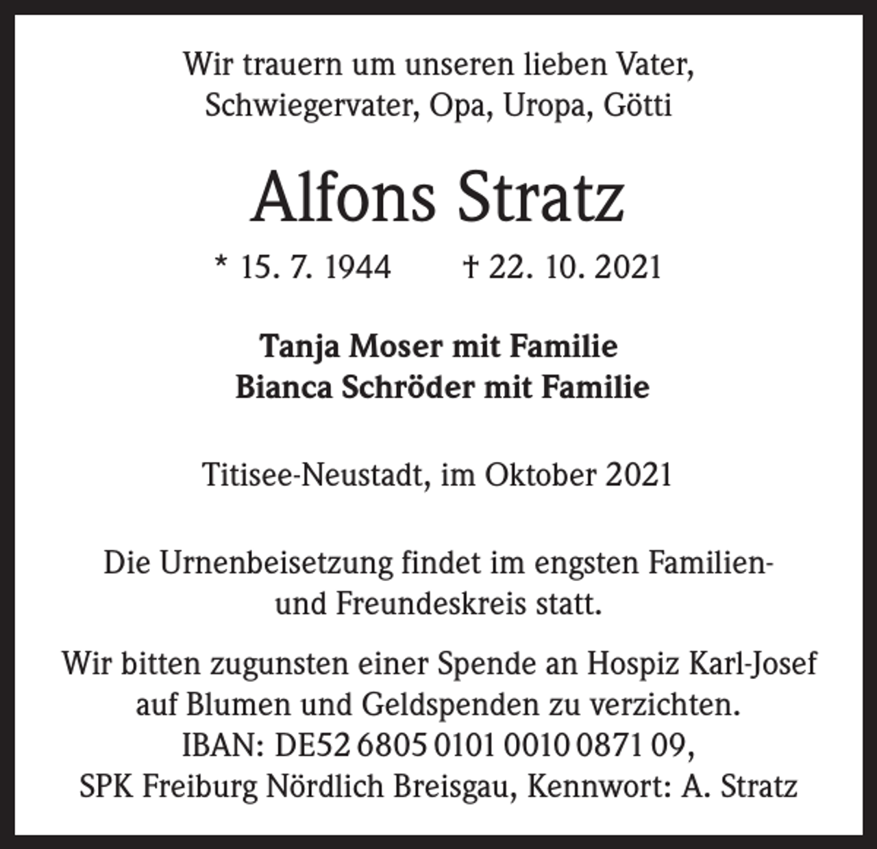 <p>Wir trauern um unseren lieben Vater,<br />Schwiegervater, Opa, Uropa, Götti</p><p>Alfons Stratz<br />* 15. 7. 1944 † 22. 10. 2021<br />Tanja Moser mit Familie<br />Bianca Schröder mit Familie<br />Titisee-Neustadt, im Oktober 2021<br />Die Urnenbeisetzung findet im engsten Familienund Freundeskreis statt.<br />Wir bitten zugunsten einer Spende an Hospiz Karl-Josef<br />auf Blumen und Geldspenden zu verzichten.<br />IBAN: DE52 6805 0101 001871 09,<br />SPK Freiburg Nördlich Breisgau, Kennwort: A. Stratz</p>