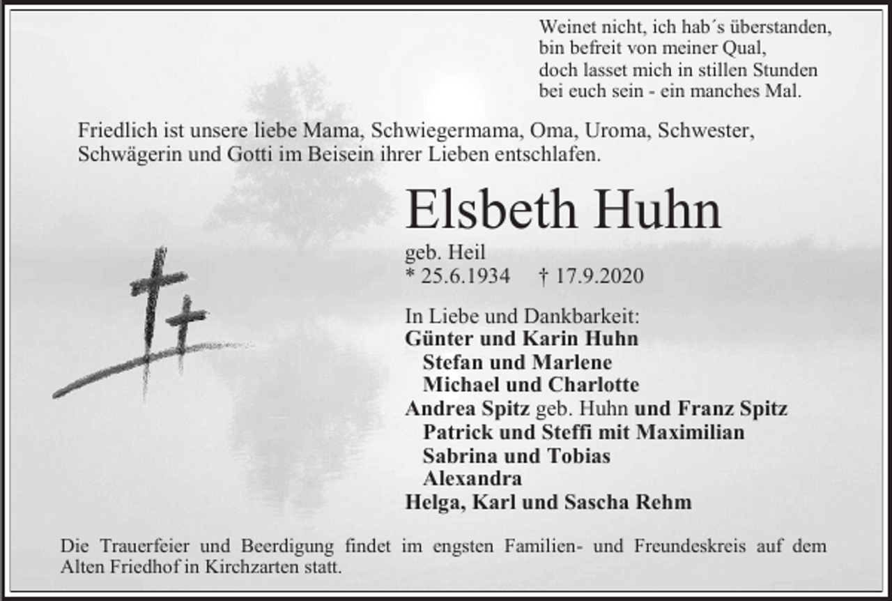 <p>Weinet nicht, ich hab´s überstanden,<br />bin befreit von meiner Qual,<br />doch lasset mich in stillen Stunden<br />bei euch sein - ein manches Mal.</p><p>Friedlich ist unsere liebe Mama, Schwiegermama, Oma, Uroma, Schwester,<br />Schwägerin und Gotti im Beisein ihrer Lieben entschlafen.</p><p>Elsbeth Huhn<br />geb. Heil<br />* 25.6.1934</p><p>† 17.9.2020</p><p>In Liebe und Dankbarkeit:<br />Günter und Karin Huhn<br />Stefan und Marlene<br />Michael und Charlotte<br />Andrea Spitz geb. Huhn und Franz Spitz<br />Patrick und Steffi mit Maximilian<br />Sabrina und Tobias<br />Alexandra<br />Helga, Karl und Sascha Rehm<br />Die Trauerfeier und Beerdigung findet im engsten Familien- und Freundeskreis auf dem<br />Alten Friedhof in Kirchzarten statt.</p>