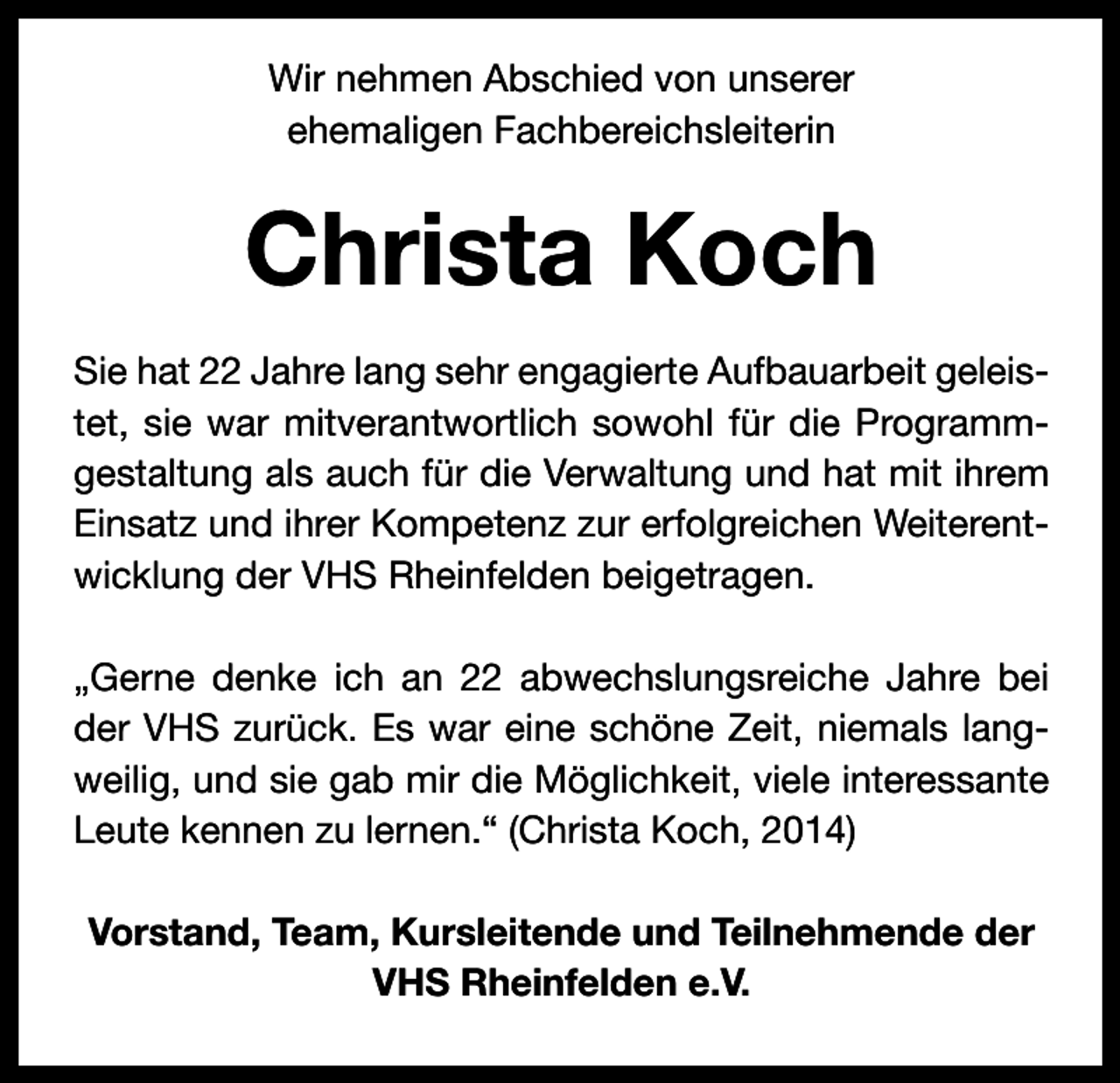 <p>Wir nehmen Abschied von unserer<br />ehemaligen Fachbereichsleiterin</p><p>Christa Koch<br />Sie hat 22 Jahre lang sehr engagierte Aufbauarbeit geleis­<br />tet, sie war mitverantwortlich sowohl für die Programm­<br />gestaltung als auch für die Verwaltung und hat mit ihrem<br />Einsatz und ihrer Kompetenz zur erfolgreichen Weiterent­<br />wicklung der VHS Rheinfelden beigetragen.<br />„Gerne denke ich an 22 abwechslungsreiche Jahre bei<br />der VHS zurück. Es war eine schöne Zeit, niemals lang­<br />weilig, und sie gab mir die Möglichkeit, viele interessante<br />Leute kennen zu lernen.“ (Christa Koch, 2014)<br />Vorstand, Team, Kursleitende und Teilnehmende der<br />VHS Rheinfelden e.V.</p>