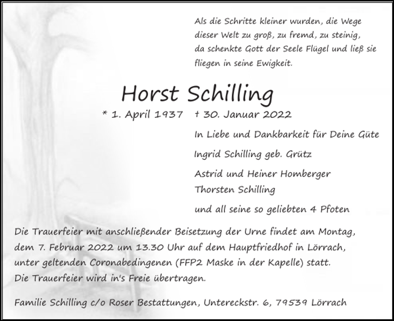 <p>Als die Schritte kleiner wurden, die Wege<br />dieser Welt zu groß, zu fremd, zu steinig,<br />da schenkte Gott der Seele Flügel und ließ sie<br />fliegen in seine Ewigkeit.</p><p>Horst Schilling<br />* 1. April 1937</p><p>† 30. Januar 2022<br />In Liebe und Dankbarkeit für Deine Güte<br />Ingrid Schilling geb. Grütz<br />Astrid und Heiner Homberger<br />Thorsten Schilling<br />und all seine so geliebten 4 Pfoten</p><p>Die Trauerfeier mit anschließender Beisetzung der Urne findet am Montag,<br />dem 7. Februar 2022 um 13.30 Uhr auf dem Hauptfriedhof in Lörrach,<br />unter geltenden Coronabedingenen (FFP2 Maske in der Kapelle) statt.<br />Die Trauerfeier wird in's Freie übertragen.<br />Familie Schilling c/o Roser Bestattungen, Untereckstr. 6, 79539 Lörrach</p>