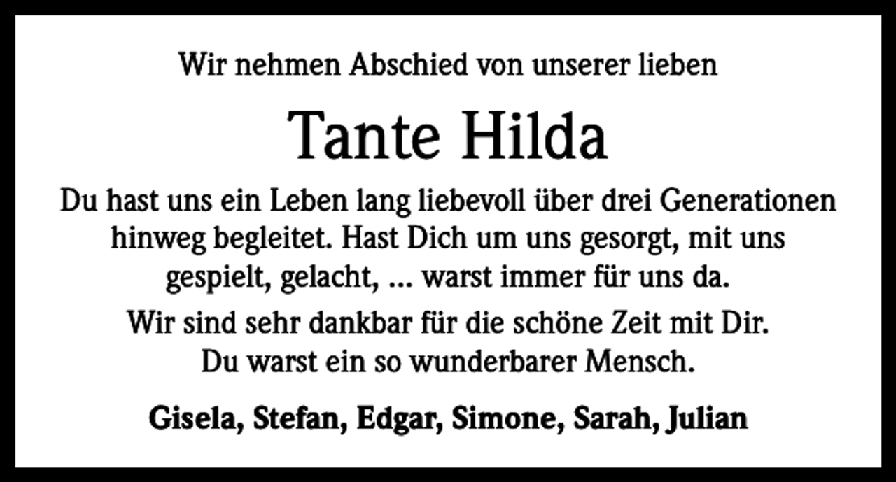 <p>Wir nehmen Abschied von unserer lieben</p><p>Tante Hilda<br />Du hast uns ein Leben lang liebevoll über drei Generationen<br />hinweg begleitet. Hast Dich um uns gesorgt, mit uns<br />gespielt, gelacht, … warst immer für uns da.<br />Wir sind sehr dankbar für die schöne Zeit mit Dir.<br />Du warst ein so wunderbarer Mensch.<br />Gisela, Stefan, Edgar, Simone, Sarah, Julian</p>