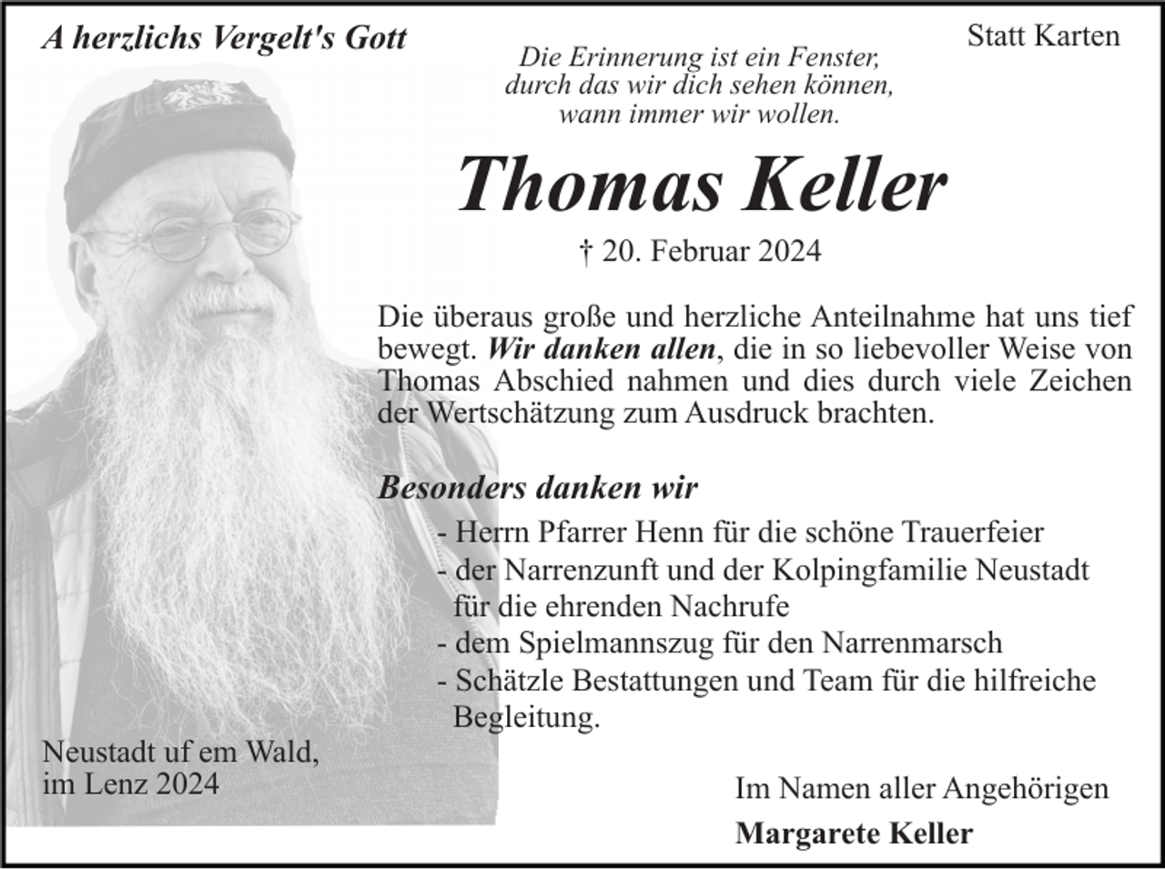 <p>A herzlichs Vergelt's Gott</p><p>Die Erinnerung ist ein Fenster,<br />durch das wir dich sehen können,<br />wann immer wir wollen.</p><p>Statt Karten</p><p>Thomas Keller<br />† 20. Februar 2024<br />Die überaus große und herzliche Anteilnahme hat uns tief<br />bewegt. Wir danken allen, die in so liebevoller Weise von<br />Thomas Abschied nahmen und dies durch viele Zeichen<br />der Wertschätzung zum Ausdruck brachten.</p><p>Besonders danken wir<br />- Herrn Pfarrer Henn für die schöne Trauerfeier<br />- der Narrenzunft und der Kolpingfamilie Neustadt<br />für die ehrenden Nachrufe<br />- dem Spielmannszug für den Narrenmarsch<br />- Schätzle Bestattungen und Team für die hilfreiche<br />Begleitung.<br />Neustadt uf em Wald,<br />im Lenz 2024</p><p>Im Namen aller Angehörigen<br />Margarete Keller</p>