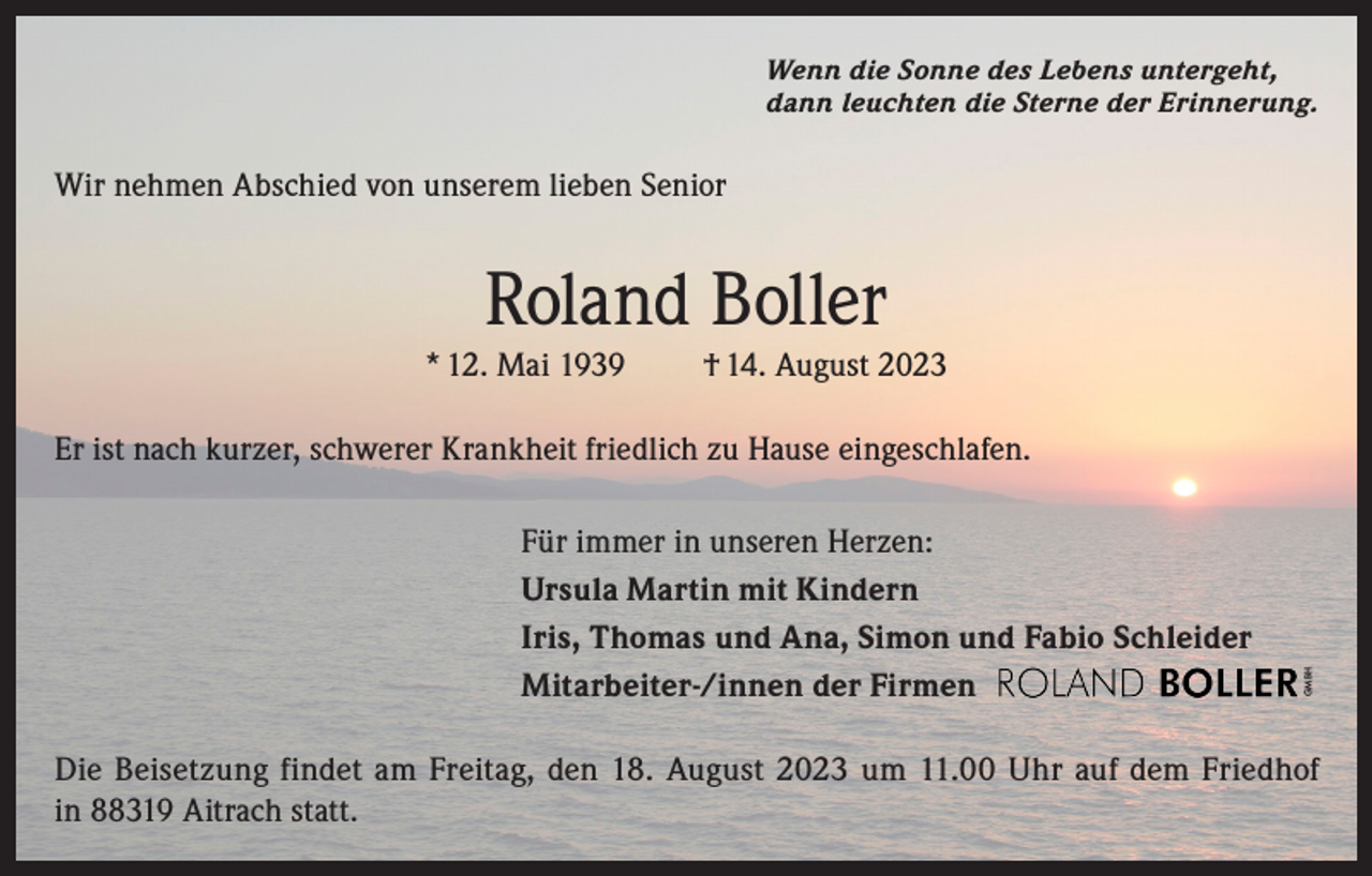 <p>Wenn die Sonne des Lebens untergeht,<br />dann leuchten die Sterne der Erinnerung.</p><p>Wir nehmen Abschied von unserem lieben Senior</p><p>Roland Boller<br />* 12. Mai 1939</p><p>† 14. August 2023</p><p>Für immer in unseren Herzen:<br />Ursula Martin mit Kindern<br />Iris, Thomas und Ana, Simon und Fabio Schleider<br />Mitarbeiter-/innen der Firmen</p><p>GMBH</p><p>Er ist nach kurzer, schwerer Krankheit friedlich zu Hause eingeschlafen.</p><p>Die Beisetzung findet am Freitag, den 18. August 2023 um 11.00 Uhr auf dem Friedhof<br />in 88319 Aitrach statt.</p>