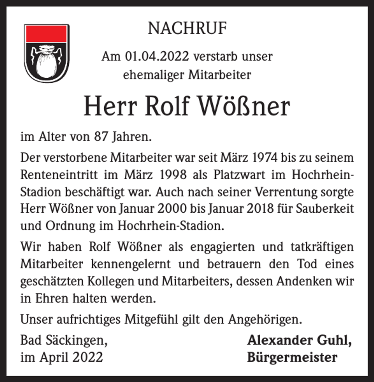 <p>NACHRUF<br />Am 01.04.2022 verstarb unser<br />ehemaliger Mitarbeiter</p><p>Herr Rolf Wößner<br />im Alter von 87 Jahren.<br />Der verstorbene Mitarbeiter war seit März 1974 bis zu seinem<br />Renteneintritt im März 1998 als Platzwart im HochrheinStadion beschäftigt war. Auch nach seiner Verrentung sorgte<br />Herr Wößner von Januar 2000 bis Januar 2018 für Sauberkeit<br />und Ordnung im Hochrhein-Stadion.<br />Wir haben Rolf Wößner als engagierten und tatkräftigen<br />Mitarbeiter kennengelernt und betrauern den Tod eines<br />geschätzten Kollegen und Mitarbeiters, dessen Andenken wir<br />in Ehren halten werden.<br />Unser aufrichtiges Mitgefühl gilt den Angehörigen.</p><p>Bad Säckingen,<br />im April 2022</p><p>Alexander Guhl,<br />Bürgermeister</p>