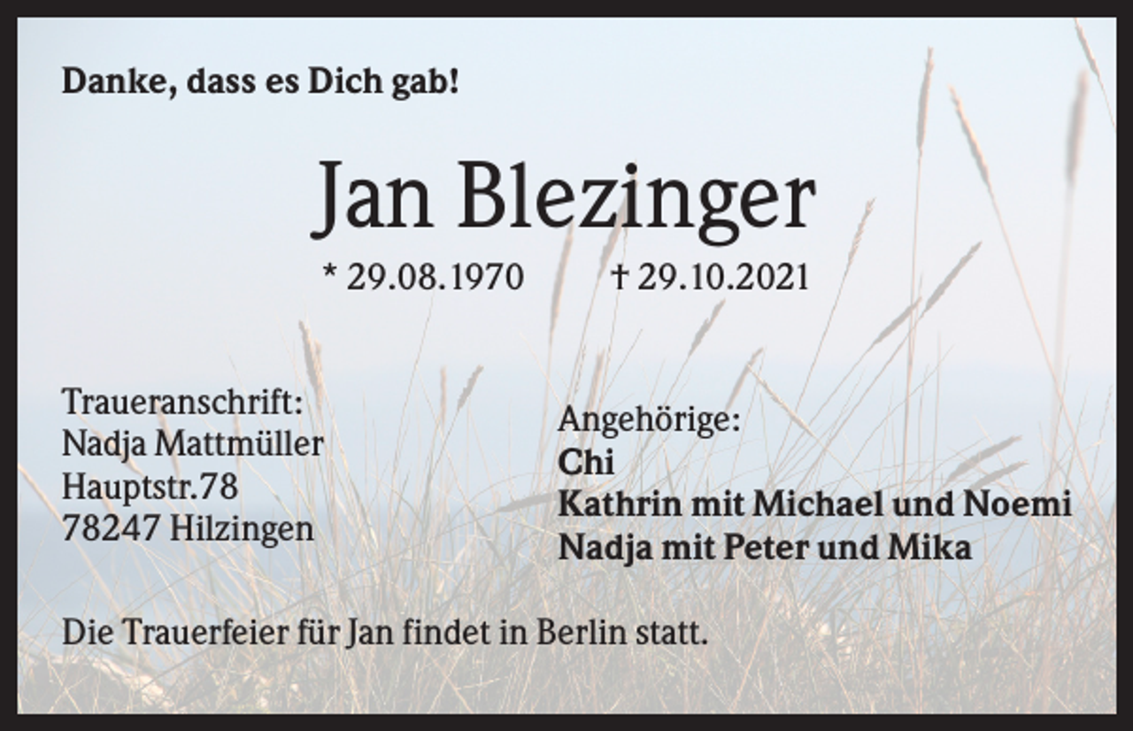 <p>Danke, dass es Dich gab!</p><p>Jan Blezinger<br />* 29.08.1970<br />Traueranschrift:<br />Nadja Mattmüller<br />Hauptstr.247 Hilzingen</p><p>† 29.10.2021</p><p>Angehörige:<br />Chi<br />Kathrin mit Michael und Noemi<br />Nadja mit Peter und Mika</p><p>Die Trauerfeier für Jan findet in Berlin statt.</p>