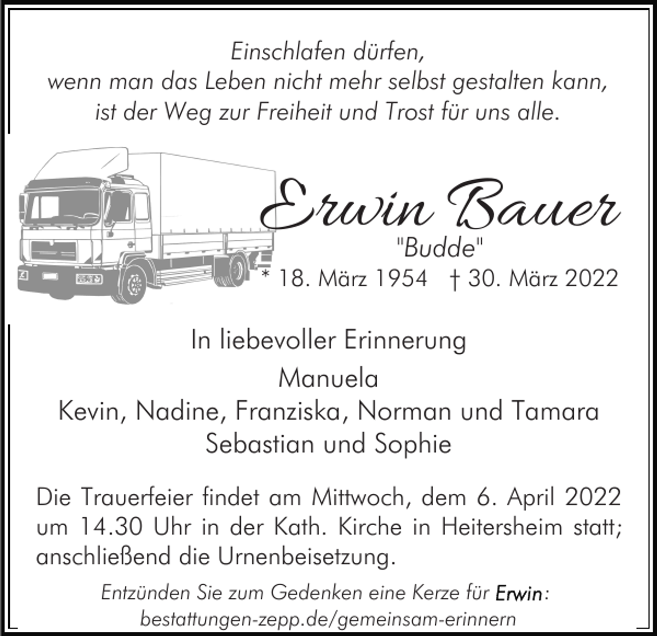 <p>Einschlafen dürfen,<br />wenn man das Leben nicht mehr selbst gestalten kann,<br />ist der Weg zur Freiheit und Trost für uns alle.</p><p>Erwin Bauer<br />"Budde"</p><p>* 18. März 1954 † 30. März 2022</p><p>In liebevoller Erinnerung<br />Manuela<br />Kevin, Nadine, Franziska, Norman und Tamara<br />Sebastian und Sophie<br />Die Trauerfeier findet am Mittwoch, dem 6. April 2022<br />um 14.30 Uhr in der Kath. Kirche in Heitersheim statt;<br />anschließend die Urnenbeisetzung.<br />Entzünden Sie zum Gedenken eine Kerze für<br />bestattungen-zepp.de/gemeinsam-erinnern</p><p>:</p>