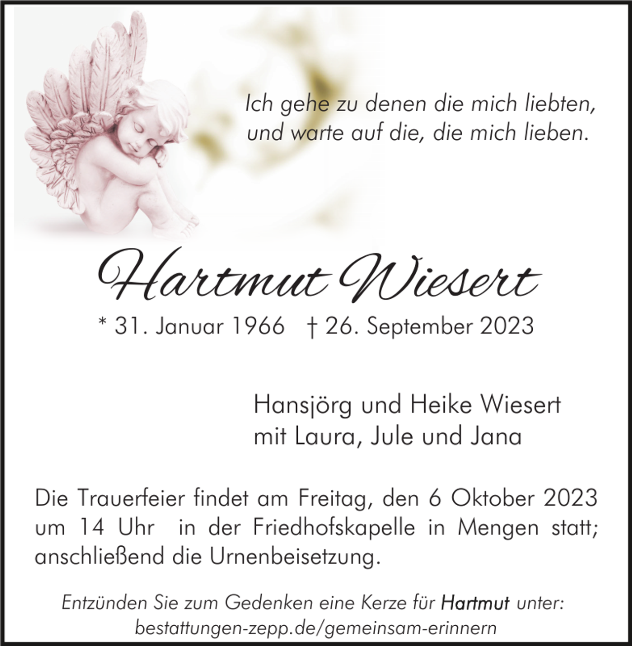 <p>Ich gehe zu denen die mich liebten,<br />und warte auf die, die mich lieben.</p><p>Hartmut Wiesert<br />* 31. Januar 1966 † 26. September 2023</p><p>Hansjörg und Heike Wiesert<br />mit Laura, Jule und Jana<br />Die Trauerfeier findet am Freitag, den 6 Oktober 2023<br />um 14 Uhr in der Friedhofskapelle in Mengen statt;<br />anschließend die Urnenbeisetzung.<br />Entzünden Sie zum Gedenken eine Kerze für<br />unter:<br />bestattungen-zepp.de/gemeinsam-erinnern</p>