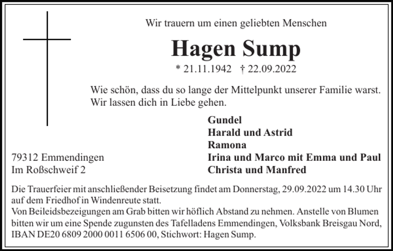 <p>Wir trauern um einen geliebten Menschen</p><p>Hagen Sump<br />* 21.11.1942 † 22.09.2022<br />Wie schön, dass du so lange der Mittelpunkt unserer Familie warst.<br />Wir lassen dich in Liebe gehen.</p><p>79312 Emmendingen<br />Im Roßschweif 2</p><p>Gundel<br />Harald und Astrid<br />Ramona<br />Irina und Marco mit Emma und Paul<br />Christa und Manfred</p><p>Die Trauerfeier mit anschließender Beisetzung findet am Donnerstag, 29.09.2022 um 14.30 Uhr<br />auf dem Friedhof in Windenreute statt.<br />Von Beileidsbezeigungen am Grab bitten wir höflich Abstand zu nehmen. Anstelle von Blumen<br />bitten wir um eine Spende zugunsten des Tafelladens Emmendingen, Volksbank Breisgau Nord,<br />IBAN DE20 6809 2011 6506 00, Stichwort: Hagen Sump.</p>