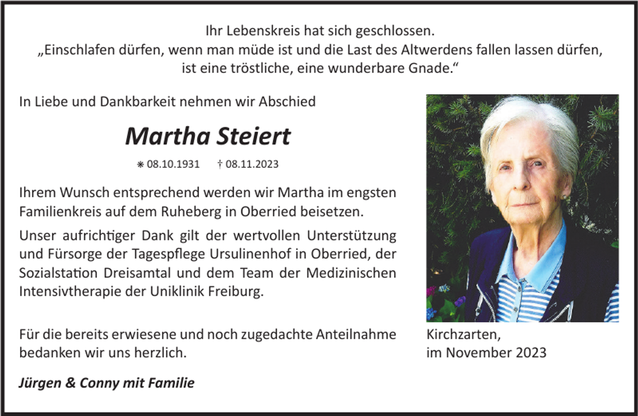<p>Ihr Lebenskreis hat sich geschlossen.<br />„Einschlafen dürfen, wenn man müde ist und die Last des Altwerdens fallen lassen dürfen,<br />ist eine tröstliche, eine wunderbare Gnade.“<br />In Liebe und Dankbarkeit nehmen wir Abschied</p><p>Martha Steiert<br />✳ 08.10.1931</p><p>† 08.11.2023</p><p>Ihrem Wunsch entsprechend werden wir Martha im engsten<br />Familienkreis auf dem Ruheberg in Oberried beisetzen.<br />Unser aufrichtiger Dank gilt der wertvollen Unterstützung<br />und Fürsorge der Tagespflege Ursulinenhof in Oberried, der<br />Sozialstation Dreisamtal und dem Team der Medizinischen<br />Intensivtherapie der Uniklinik Freiburg.<br />Für die bereits erwiesene und noch zugedachte Anteilnahme<br />bedanken wir uns herzlich.<br />Jürgen &amp; Conny mit Familie</p><p>Kirchzarten,<br />im November 2023</p>