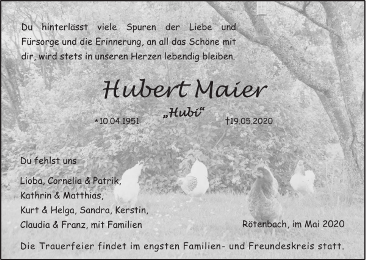 <p>Du</p><p>hinterlässt</p><p>viele</p><p>Spuren</p><p>der</p><p>Liebe</p><p>und</p><p>Fürsorge und die Erinnerung, an all das Schöne mit<br />dir, wird stets in unseren Herzen lebendig bleiben.</p><p>Hubert Maier<br />* 10.04.1951</p><p>„Hubi“</p><p>†19.05.2020</p><p>Du fehlst uns<br />Lioba, Cornelia &amp; Patrik,<br />Kathrin &amp; Matthias,<br />Kurt &amp; Helga, Sandra, Kerstin,<br />Claudia &amp; Franz, mit Familien</p><p>Rötenbach, im Mai 2020</p><p>Die Trauerfeier findet im engsten Familien- und Freundeskreis statt.</p>