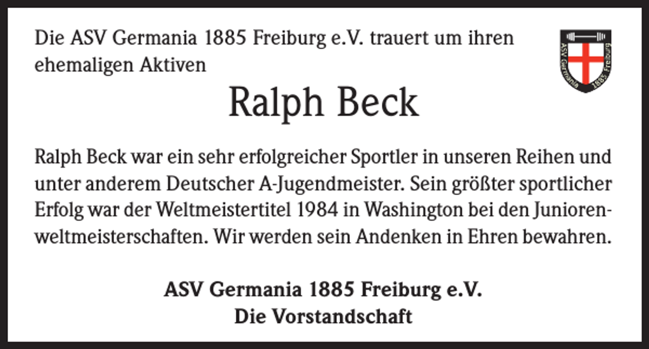 <p>Die ASV Germania 1885 Freiburg e.V. trauert um ihren<br />ehemaligen Aktiven</p><p>Ralph Beck</p><p>Ralph Beck war ein sehr erfolgreicher Sportler in unseren Reihen und<br />unter anderem Deutscher A-Jugendmeister. Sein größter sportlicher<br />Erfolg war der Weltmeistertitel 1984 in Washington bei den Juniorenweltmeisterschaften. Wir werden sein Andenken in Ehren bewahren.<br />ASV Germania 1885 Freiburg e.V.<br />Die Vorstandschaft</p>