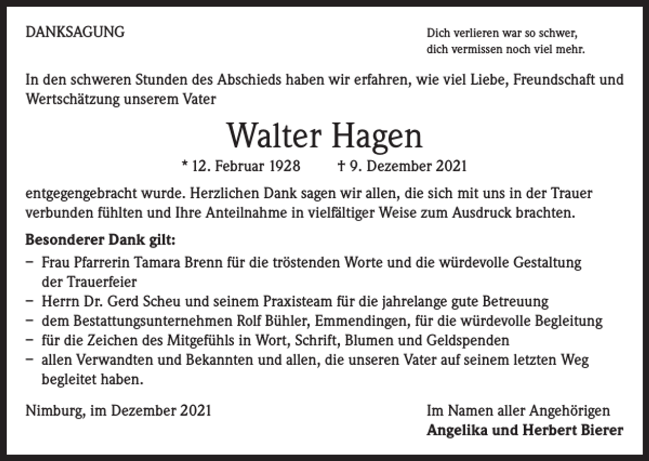 <p>DANKSAGUNG</p><p>Dich verlieren war so schwer,</p><p>dich vermissen noch viel mehr.</p><p>In den schweren Stunden des Abschieds haben wir erfahren, wie viel Liebe, Freundschaft und<br />Wertschätzung unserem Vater</p><p>Walter Hagen<br />* 12. Februar 1928 † 9. Dezember 2021<br />entgegengebracht wurde. Herzlichen Dank sagen wir allen, die sich mit uns in der Trauer<br />verbunden fühlten und Ihre Anteilnahme in vielfältiger Weise zum Ausdruck brachten.<br />Besonderer Dank gilt:<br />– Frau Pfarrerin Tamara Brenn für die tröstenden Worte und die würdevolle Gestaltung<br />der Trauerfeier<br />– Herrn Dr. Gerd Scheu und seinem Praxisteam für die jahrelange gute Betreuung<br />– dem Bestattungsunternehmen Rolf Bühler, Emmendingen, für die würdevolle Begleitung<br />– für die Zeichen des Mitgefühls in Wort, Schrift, Blumen und Geldspenden<br />– allen Verwandten und Bekannten und allen, die unseren Vater auf seinem letzten Weg<br />begleitet haben.<br />Nimburg, im Dezember 2021</p><p>I m Namen aller Angehörigen<br />Angelika und Herbert Bierer</p>