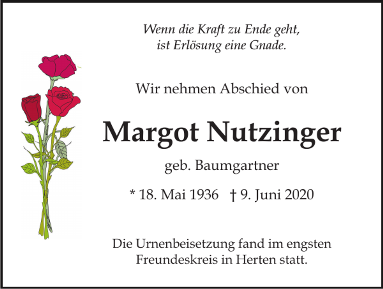<p>Wenn die Kraft zu Ende geht,<br />ist Erlösung eine Gnade.</p><p>Wir nehmen Abschied von</p><p>Margot Nutzinger<br />geb. Baumgartner<br />* 18. Mai 1936 † 9. Juni 2020<br />Die Urnenbeisetzung fand im engsten<br />Freundeskreis in Herten statt.</p>