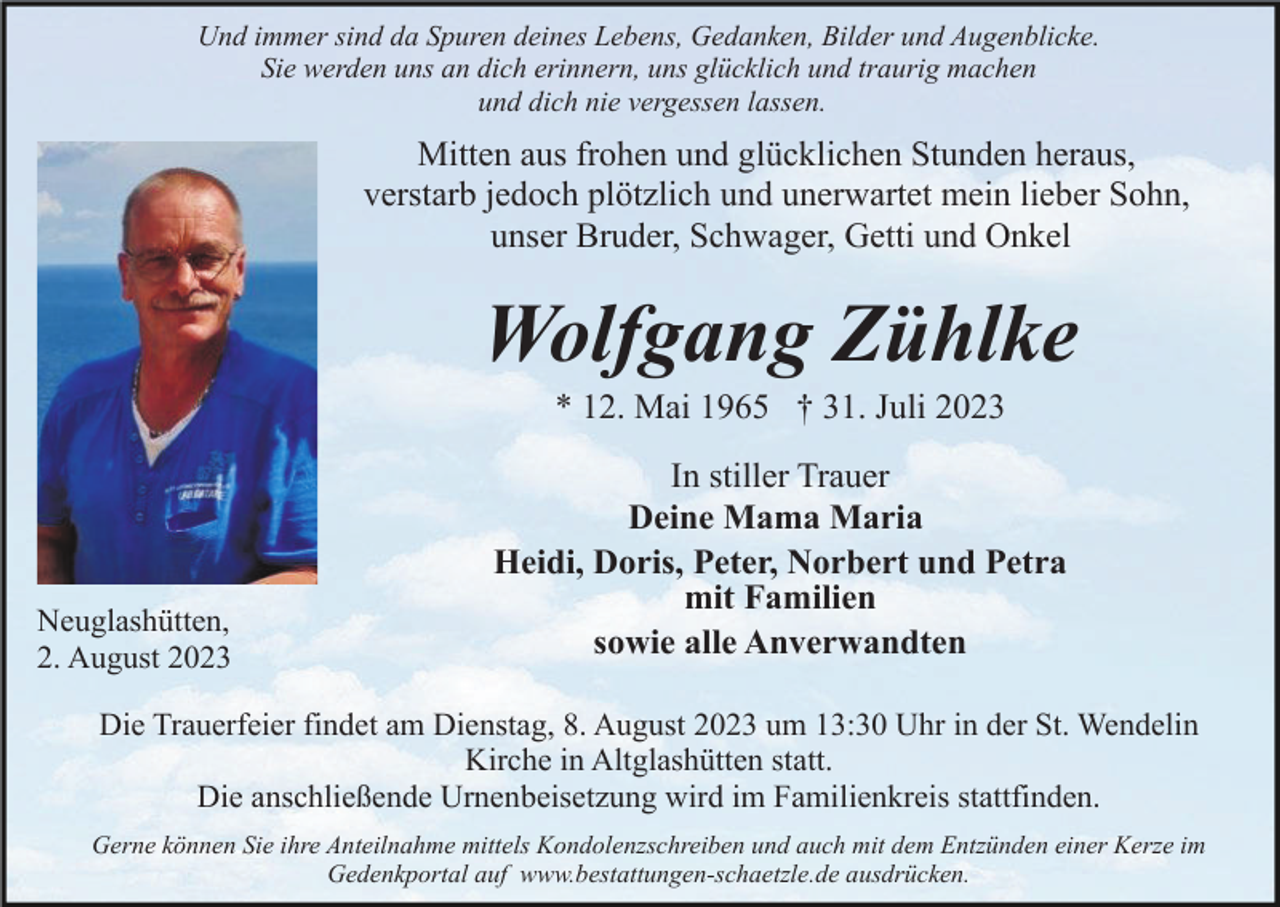 <p>Und immer sind da Spuren deines Lebens, Gedanken, Bilder und Augenblicke.<br />Sie werden uns an dich erinnern, uns glücklich und traurig machen<br />und dich nie vergessen lassen.</p><p>Mitten aus frohen und glücklichen Stunden heraus,<br />verstarb jedoch plötzlich und unerwartet mein lieber Sohn,<br />unser Bruder, Schwager, Getti und Onkel</p><p>Wolfgang Zühlke<br />* 12. Mai 1965 † 31. Juli 2023</p><p>Neuglashütten,<br />2. August 2023</p><p>In stiller Trauer<br />Deine Mama Maria<br />Heidi, Doris, Peter, Norbert und Petra<br />mit Familien<br />sowie alle Anverwandten</p><p>Die Trauerfeier findet am Dienstag, 8. August 2023 um 13:30 Uhr in der St. Wendelin<br />Kirche in Altglashütten statt.<br />Die anschließende Urnenbeisetzung wird im Familienkreis stattfinden.<br />Gerne können Sie ihre Anteilnahme mittels Kondolenzschreiben und auch mit dem Entzünden einer Kerze im<br />Gedenkportal auf www.bestattungen-schaetzle.de ausdrücken.</p>