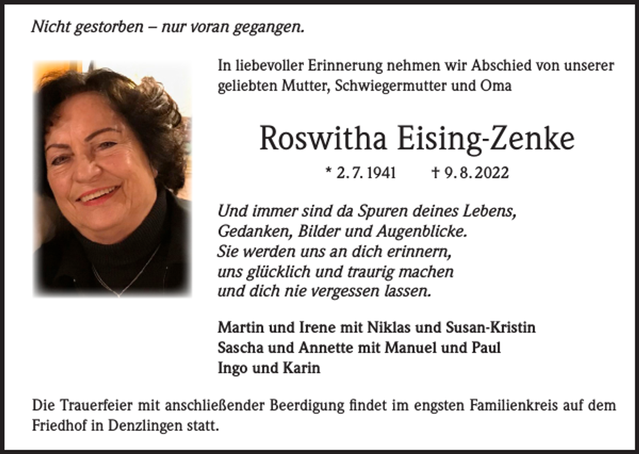 <p>Nicht gestorben – nur voran gegangen.<br />In liebevoller Erinnerung nehmen wir Abschied von unserer<br />geliebten Mutter, Schwiegermutter und Oma</p><p>Roswitha Eising-Zenke<br />* 2. 7. 1941 † 9. 8. 2022<br />Und immer sind da Spuren deines Lebens,<br />Gedanken, Bilder und Augenblicke.<br />Sie werden uns an dich erinnern,<br />uns glücklich und traurig machen<br />und dich nie vergessen lassen.<br />Martin und Irene mit Niklas und Susan-Kristin<br />Sascha und Annette mit Manuel und Paul<br />Ingo und Karin<br />Die Trauerfeier mit anschließender Beerdigung findet im engsten Familienkreis auf dem<br />Friedhof in Denzlingen statt.</p>
