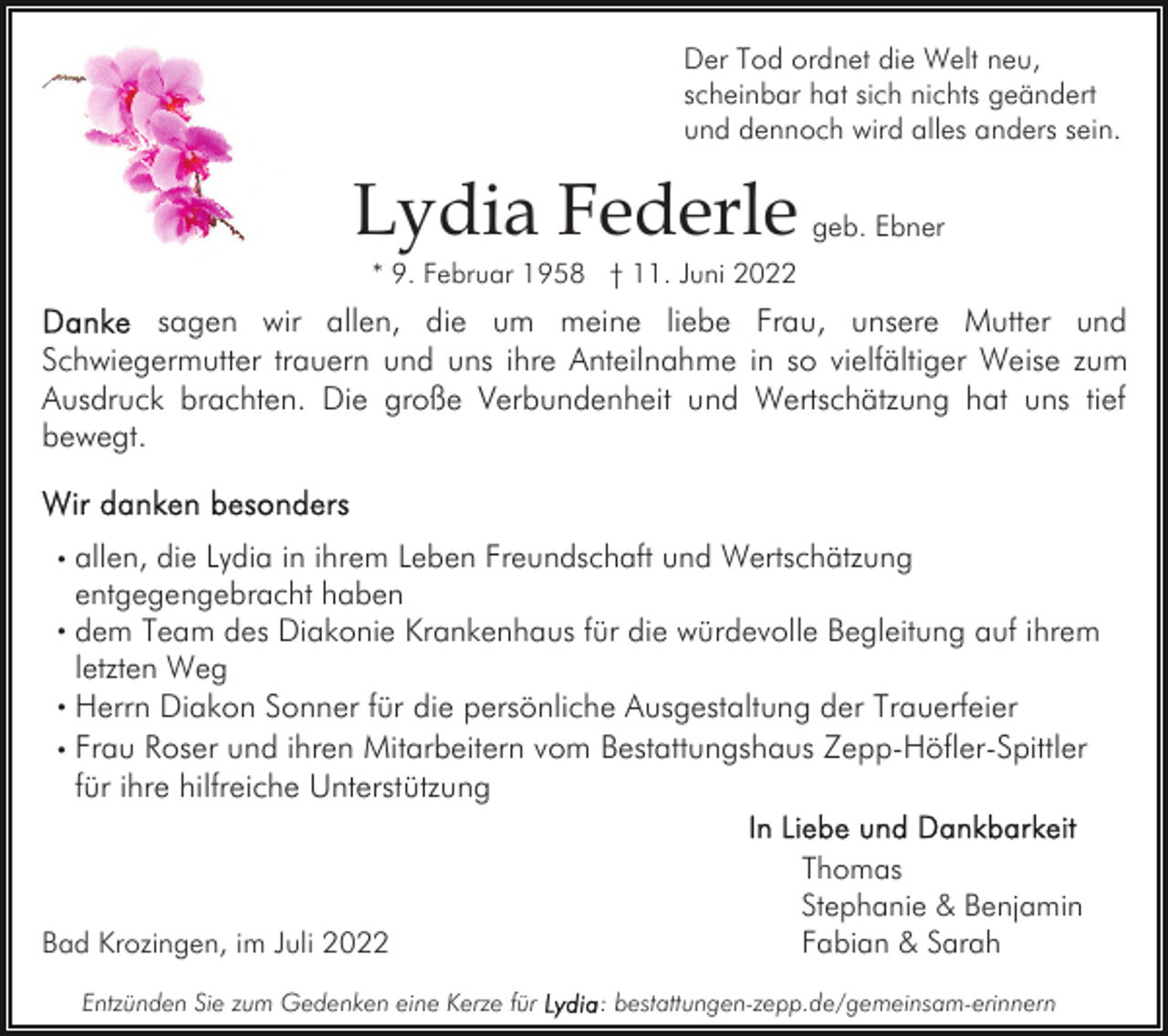 <p>Der Tod ordnet die Welt neu,<br />scheinbar hat sich nichts geändert<br />und dennoch wird alles anders sein.</p><p>Lydia Federle</p><p>geb. Ebner</p><p>* 9. Februar 1958 † 11. Juni 2022</p><p>sagen wir allen, die um meine liebe Frau, unsere Mutter und<br />Schwiegermutter trauern und uns ihre Anteilnahme in so vielfältiger Weise zum<br />Ausdruck brachten. Die große Verbundenheit und Wertschätzung hat uns tief<br />bewegt.<br />. allen, die Lydia in ihrem Leben Freundschaft und Wertschätzung<br />entgegengebracht haben<br />. dem Team des Diakonie Krankenhaus für die würdevolle Begleitung auf ihrem<br />letzten Weg<br />. Herrn Diakon Sonner für die persönliche Ausgestaltung der Trauerfeier<br />. Frau Roser und ihren Mitarbeitern vom Bestattungshaus Zepp-Höfler-Spittler<br />für ihre hilfreiche Unterstützung</p><p>Bad Krozingen, im Juli 2022<br />Entzünden Sie zum Gedenken eine Kerze für</p><p>Thomas<br />Stephanie &amp; Benjamin<br />Fabian &amp; Sarah<br />: bestattungen-zepp.de/gemeinsam-erinnern</p>