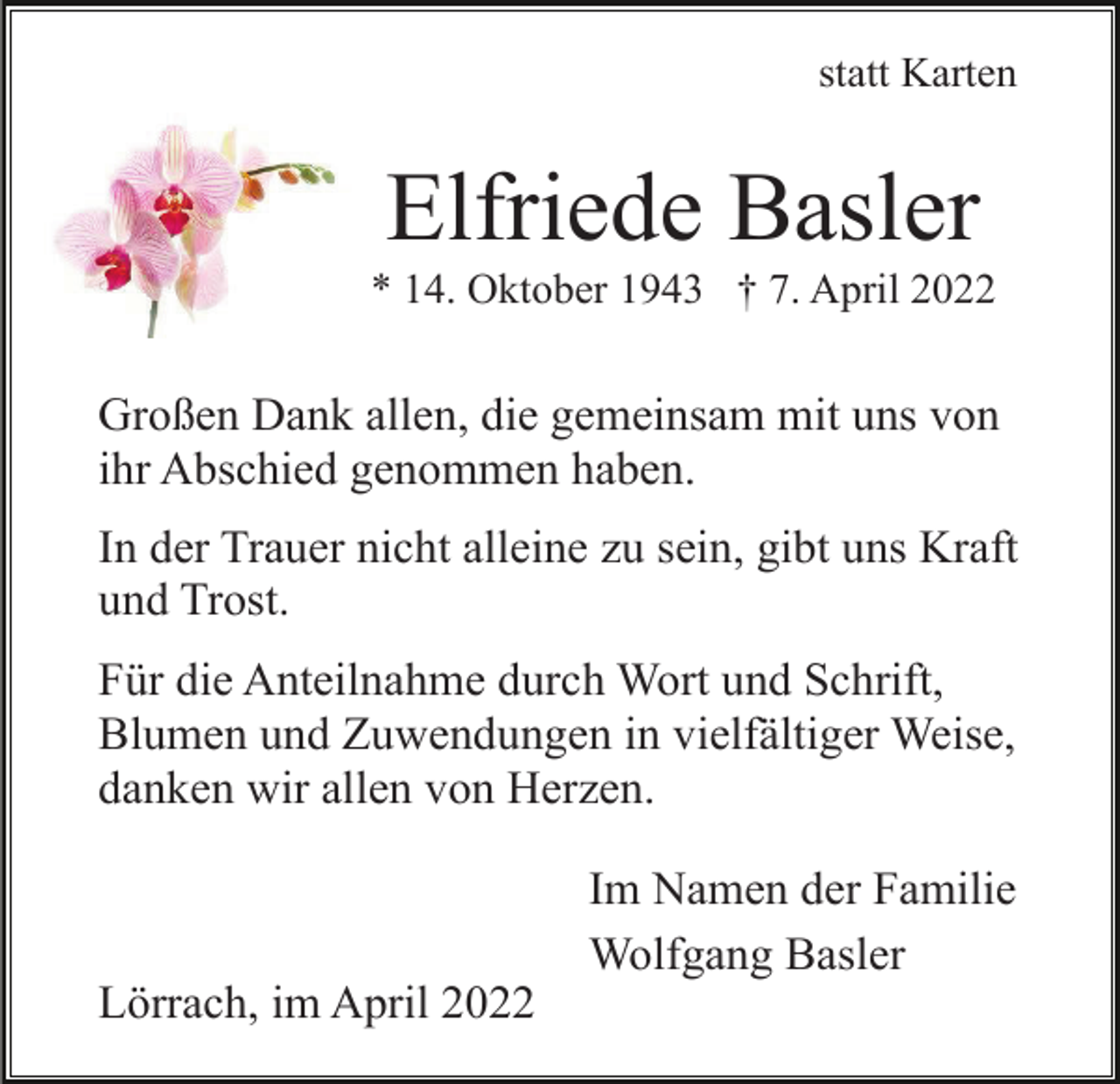 <p>statt Karten</p><p>Elfriede Basler<br />* 14. Oktober 1943 † 7. April 2022</p><p>Großen Dank allen, die gemeinsam mit uns von<br />ihr Abschied genommen haben.<br />In der Trauer nicht alleine zu sein, gibt uns Kraft<br />und Trost.<br />Für die Anteilnahme durch Wort und Schrift,<br />Blumen und Zuwendungen in vielfältiger Weise,<br />danken wir allen von Herzen.<br />Im Namen der Familie<br />Wolfgang Basler<br />Lörrach, im April 2022</p>