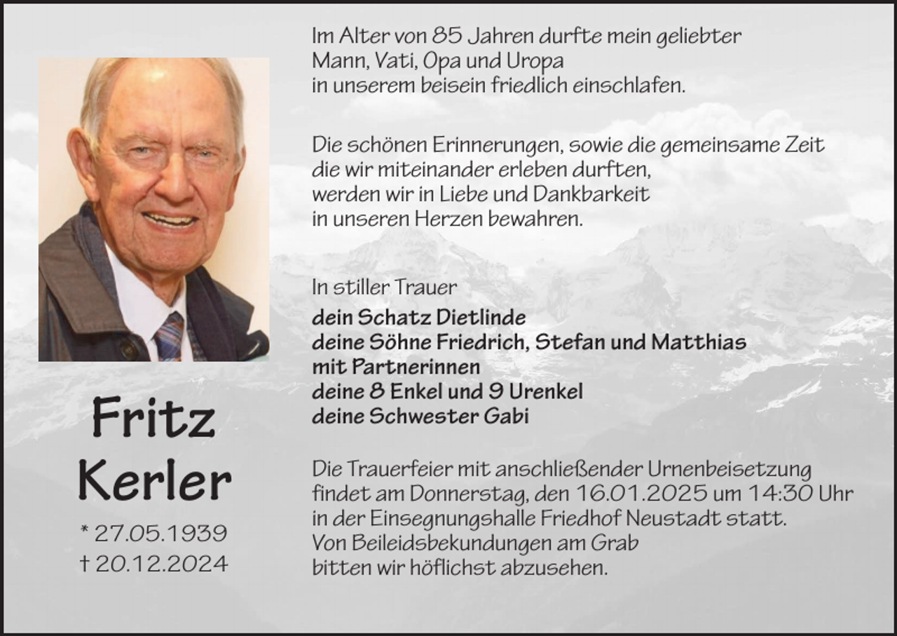 <p>Im Alter von 85 Jahren durfte mein geliebter<br />Mann, Vati, Opa und Uropa<br />in unserem beisein friedlich einschlafen.<br />Die schönen Erinnerungen, sowie die gemeinsame Zeit<br />die wir miteinander erleben durften,<br />werden wir in Liebe und Dankbarkeit<br />in unseren Herzen bewahren.</p><p>Fritz<br />Kerler<br />* 27.05.1939<br />† 20.12.2024</p><p>In stiller Trauer<br />dein Schatz Dietlinde<br />deine Söhne Friedrich, Stefan und Matthias<br />mit Partnerinnen<br />deine 8 Enkel und 9 Urenkel<br />deine Schwester Gabi<br />Die Trauerfeier mit anschließender Urnenbeisetzung<br />findet am Donnerstag, den 16.01.2025 um 14:30 Uhr<br />in der Einsegnungshalle Friedhof Neustadt statt.<br />Von Beileidsbekundungen am Grab<br />bitten wir höflichst abzusehen.</p>