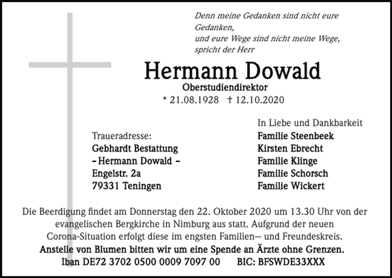 <p>Denn meine Gedanken sind nicht eure<br />Gedanken,<br />und eure Wege sind nicht meine Wege,<br />spricht der Herr</p><p>* 21.08.1928 † 12.10.2020<br />In Liebe und Dankbarkeit<br />Traueradresse:</p><p>Die Beerdigung ﬁndet am Donnerstag den 22. Oktober 2020 um 13.30 Uhr von der<br />evangelischen Bergkirche in Nimburg aus statt. Aufgrund der neuen<br />Corona-Situation erfolgt diese im engsten Familien-- und Freundeskreis.</p>