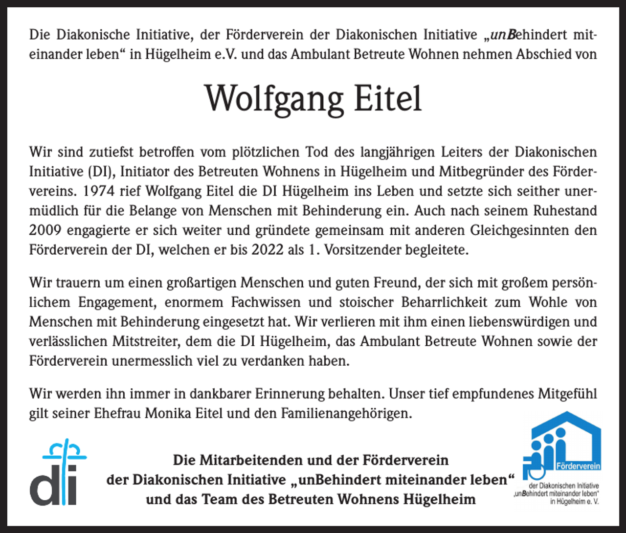 <p>Die Diakonische Initiative, der Förderverein der Diakonischen Initiative „unBehindert mit­<br />einander leben“ in Hügelheim e.V. und das Ambulant Betreute Wohnen nehmen Abschied von</p><p>Wolfgang Eitel<br />Wir sind zutiefst betroffen vom plötzlichen Tod des langjährigen Leiters der Diakonischen<br />­Initiative (DI), Initiator des Betreuten Wohnens in Hügelheim und Mitbegründer des Förder­<br />vereins. 1974 rief Wolfgang Eitel die DI Hügelheim ins Leben und setzte sich seither uner­<br />müdlich für die Belange von Menschen mit Behinderung ein. Auch nach seinem Ruhestand<br />2009 engagierte er sich weiter und gründete gemeinsam mit anderen Gleichgesinnten den<br />Förderverein der DI, welchen er bis 2022 als 1. Vorsitzender begleitete.<br />Wir trauern um einen großartigen Menschen und guten Freund, der sich mit großem persön­<br />lichem Engagement, enormem Fachwissen und stoischer Beharrlichkeit zum Wohle von<br />­Menschen mit Behinderung eingesetzt hat. Wir verlieren mit ihm einen liebenswürdigen und<br />verlässlichen Mitstreiter, dem die DI Hügelheim, das Ambulant Betreute Wohnen sowie der<br />Förderverein unermesslich viel zu verdanken haben.<br />Wir werden ihn immer in dankbarer Erinnerung behalten. Unser tief empfundenes Mitgefühl<br />gilt seiner Ehefrau Monika Eitel und den Familienangehörigen.<br />Die Mitarbeitenden und der Förderverein<br />der Diakonischen Initiative „unBehindert miteinander leben“<br />und das Team des Betreuten Wohnens Hügelheim</p>