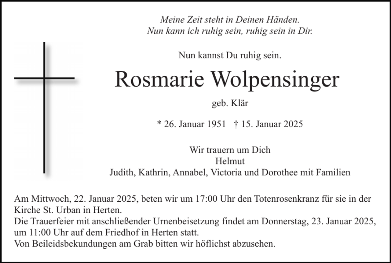 <p>Meine Zeit steht in Deinen Händen.<br />Nun kann ich ruhig sein, ruhig sein in Dir.<br />Nun kannst Du ruhig sein.</p><p>Rosmarie Wolpensinger<br />geb. Klär<br />* 26. Januar 1951 † 15. Januar 2025<br />Wir trauern um Dich<br />Helmut<br />Judith, Kathrin, Annabel, Victoria und Dorothee mit Familien<br />Am Mittwoch, 22. Januar 2025, beten wir um 17:00 Uhr den Totenrosenkranz für sie in der<br />Kirche St. Urban in Herten.<br />Die Trauerfeier mit anschließender Urnenbeisetzung findet am Donnerstag, 23. Januar 2025,<br />um 11:00 Uhr auf dem Friedhof in Herten statt.<br />Von Beileidsbekundungen am Grab bitten wir höflichst abzusehen.</p>