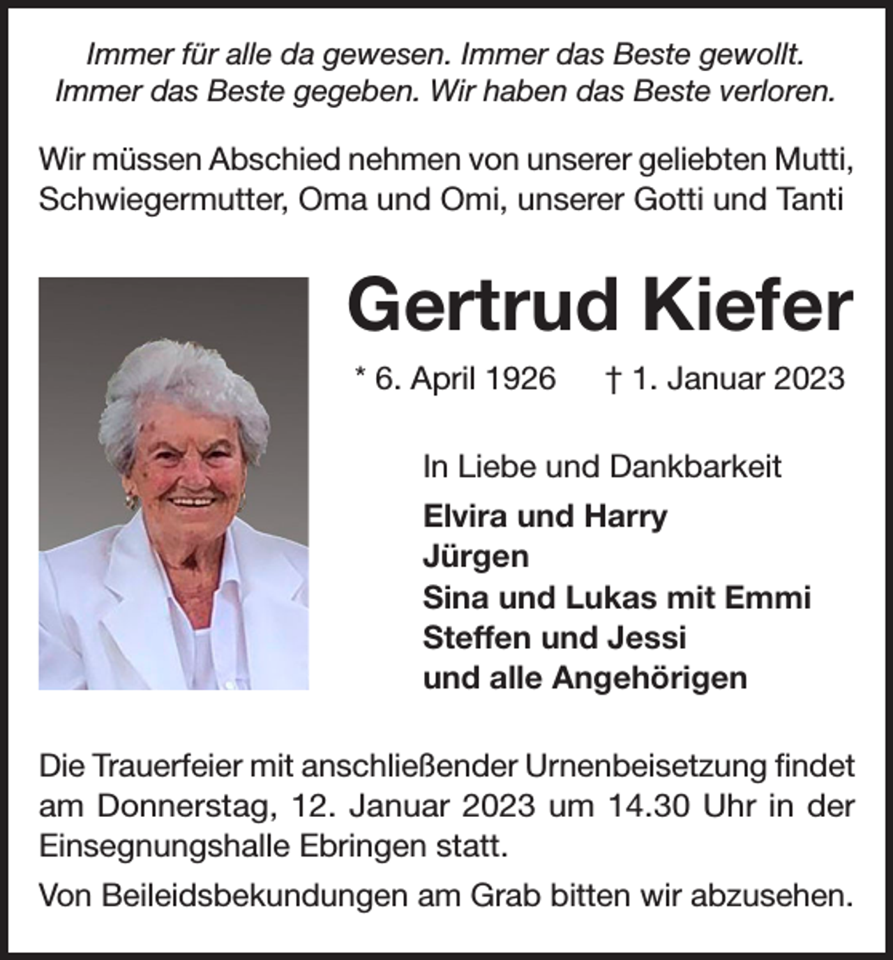 <p>Immer für alle da gewesen. Immer das Beste gewollt.<br />Immer das Beste gegeben. Wir haben das Beste verloren.</p><p>Wir müssen Abschied nehmen von unserer geliebten Mutti,<br />Schwiegermutter, Oma und Omi, unserer Gotti und Tanti</p><p>Gertrud Kiefer<br />* 6. April 1926 † 1. Januar 2023<br />In Liebe und Dankbarkeit<br />Elvira und Harry<br />Jürgen<br />Sina und Lukas mit Emmi<br />Steffen und Jessi<br />und alle Angehörigen<br />Die Trauerfeier mit anschließender Urnenbeisetzung findet<br />am Donnerstag, 12. Januar 2023 um 14.30 Uhr in der<br />Einsegnungshalle Ebringen statt.<br />Von Beileidsbekundungen am Grab bitten wir abzusehen.</p>