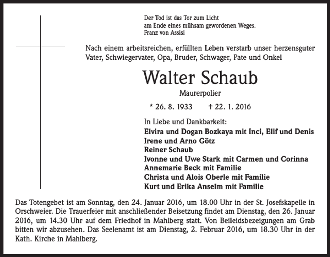 <p>Der Tod ist das Tor zum Licht<br />am Ende eines mühsam gewordenen Weges.<br />Franz von Assisi</p><p>Nach einem arbeitsreichen, erfüllten Leben verstarb unser herzensguter<br />Vater, Schwiegervater, Opa, Bruder, Schwager, Pate und Onkel</p><p>Walter Schaub<br />Maurerpolier</p><p>* 26. 8. 1933 † 22. 1. 2016<br />In Liebe und Dankbarkeit:<br />Elvira und Dogan Bozkaya mit Inci, Elif und Denis<br />Irene und Arno Götz<br />Reiner Schaub<br />Ivonne und Uwe Stark mit Carmen und Corinna<br />Annemarie Beck mit Familie<br />Christa und Alois Oberle mit Familie<br />Kurt und Erika Anselm mit Familie<br />Das Totengebet ist am Sonntag, den 24. Januar 2016, um 18.00 Uhr in der St. Josefskapelle in<br />Orschweier. Die Trauerfeier mit anschließender Beisetzung findet am Dienstag, den 26. Januar<br />2016, um 14.30 Uhr auf dem Friedhof in Mahlberg statt. Von Beileidsbezeigungen am Grab<br />bitten wir abzusehen. Das Seelenamt ist am Dienstag, 2. Februar 2016, um 18.30 Uhr in der<br />Kath. Kirche in Mahlberg.</p>