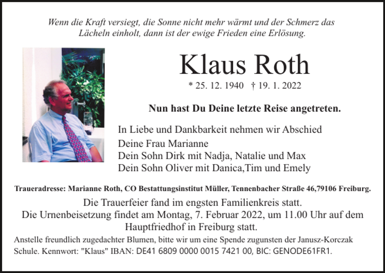 <p>Wenn die Kraft versiegt, die Sonne nicht mehr wärmt und der Schmerz das<br />Lächeln einholt, dann ist der ewige Frieden eine Erlösung.</p><p>Klaus Roth<br />* 25. 12. 1940 † 19. 1. 2022</p><p>Bild einfügen</p><p>Nun hast Du Deine letzte Reise angetreten.<br />In Liebe und Dankbarkeit nehmen wir Abschied<br />Deine Frau Marianne<br />Dein Sohn Dirk mit Nadja, Natalie und Max<br />Dein Sohn Oliver mit Danica,Tim und Emely</p><p>Traueradresse: Marianne Roth, CO Bestattungsinstitut Müller, Tennenbacher Straße 46,79106 Freiburg.</p><p>Die Trauerfeier fand im engsten Familienkreis statt.<br />Die Urnenbeisetzung findet am Montag, 7. Februar 2022, um 11.00 Uhr auf dem<br />Hauptfriedhof in Freiburg statt.<br />Anstelle freundlich zugedachter Blumen, bitte wir um eine Spende zugunsten der Janusz-Korczak<br />Schule. Kennwort: "Klaus" IBAN: DE41 6809 0015 7421 00, BIC: GENODE61FR1.</p>