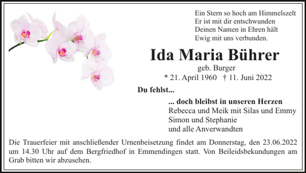 <p>Ein Stern so hoch am Himmelszelt<br />Er ist mit dir entschwunden<br />Deinen Namen in Ehren hält<br />Ewig mit uns verbunden.</p><p>Ida Maria Bührer<br />geb. Burger<br />* 21. April 1960 † 11. Juni 2022</p><p>Du fehlst...<br />... doch bleibst in unseren Herzen<br />Rebecca und Meik mit Silas und Emmy<br />Simon und Stephanie<br />und alle Anverwandten<br />Die Trauerfeier mit anschließender Urnenbeisetzung findet am Donnerstag, den 23.06.2022<br />um 14.30 Uhr auf dem Bergfriedhof in Emmendingen statt. Von Beileidsbekundungen am<br />Grab bitten wir abzusehen.</p>