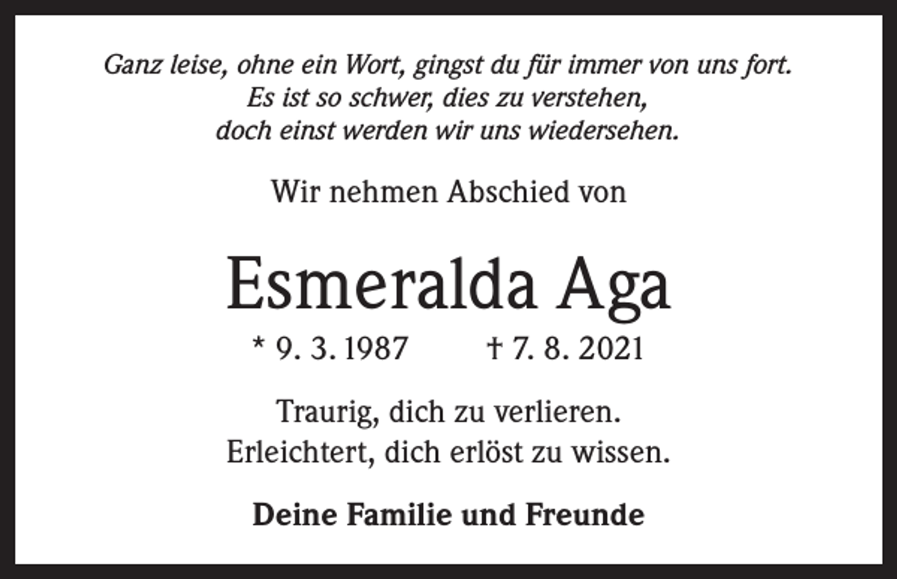 <p>Ganz leise, ohne ein Wort, gingst du für immer von uns fort.<br />Es ist so schwer, dies zu verstehen,<br />doch einst werden wir uns wiedersehen.</p><p>Wir nehmen Abschied von</p><p>Esmeralda Aga<br />* 9. 3. 1987</p><p>† 7. 8. 2021</p><p>Traurig, dich zu verlieren.<br />Erleichtert, dich erlöst zu wissen.<br />Deine Familie und Freunde</p>