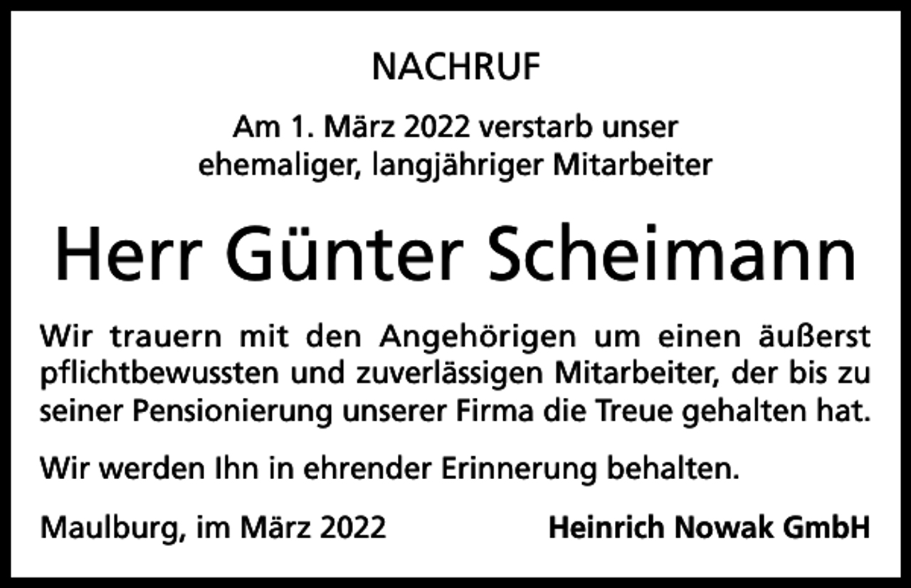 <p>NACHRUF<br />Am 1. März 2022 verstarb unser<br />ehemaliger, langjähriger Mitarbeiter</p><p>Herr Günter Scheimann<br />Wir trauern mit den Angehörigen um einen äußerst<br />pflichtbewussten und zuverlässigen Mitarbeiter, der bis zu<br />seiner Pensionierung unserer Firma die Treue gehalten hat.<br />Wir werden Ihn in ehrender Erinnerung behalten.<br />Maulburg, im März 2022</p><p>Heinrich Nowak GmbH</p>