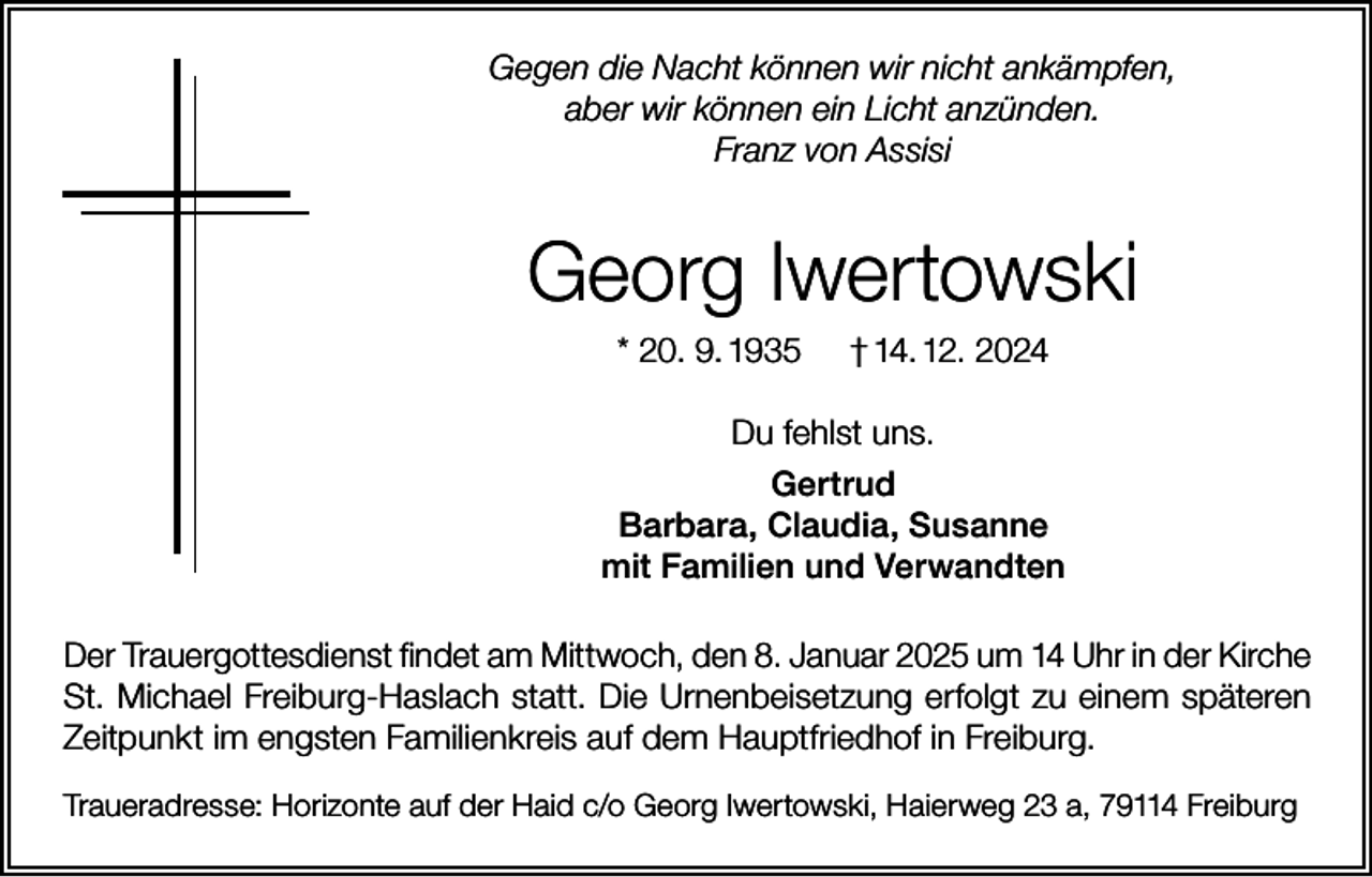 <p>Gegen die Nacht können wir nicht ankämpfen,<br />aber wir können ein Licht anzünden.<br />Franz von Assisi</p><p>Georg Iwertowski<br />* 20. 9. 1935</p><p>† 14. 12. 2024</p><p>Du fehlst uns.<br />Gertrud<br />Barbara, Claudia, Susanne<br />mit Familien und Verwandten<br />Der Trauergottesdienst findet am Mittwoch, den 8. Januar 2025 um 14 Uhr in der Kirche<br />St. Michael Freiburg-Haslach statt. Die Urnenbeisetzung erfolgt zu einem späteren<br />Zeitpunkt im engsten Familienkreis auf dem Hauptfriedhof in Freiburg.<br />Traueradresse: Horizonte auf der Haid c/o Georg Iwertowski, Haierweg 23 a, 79114 Freiburg</p>