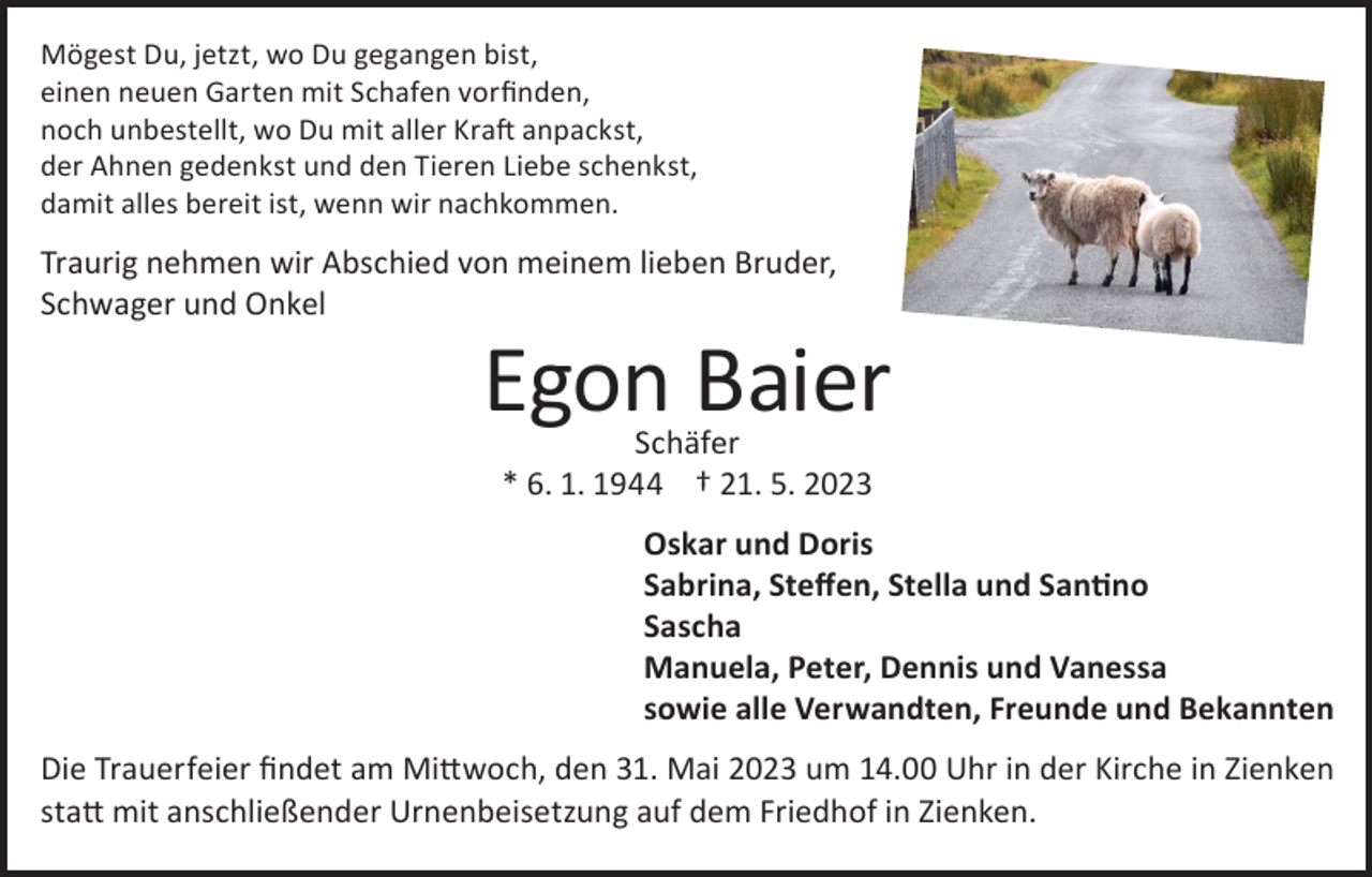 <p>Mögest Du, jetzt, wo Du gegangen bist,<br />einen neuen Garten mit Schafen vorfinden,<br />noch unbestellt, wo Du mit aller Kraft anpackst,<br />der Ahnen gedenkst und den Tieren Liebe schenkst,<br />damit alles bereit ist, wenn wir nachkommen.</p><p>Traurig nehmen wir Abschied von meinem lieben Bruder,<br />Schwager und Onkel</p><p>Egon Baier<br />Schäfer<br />* 6. 1. 1944 † 21. 5. 2023</p><p>Oskar und Doris<br />Sabrina, Steffen, Stella und Santino<br />Sascha<br />Manuela, Peter, Dennis und Vanessa<br />sowie alle Verwandten, Freunde und Bekannten<br />Die Trauerfeier findet am Mittwoch, den 31. Mai 2023 um 14.00 Uhr in der Kirche in Zienken<br />statt mit anschließender Urnenbeisetzung auf dem Friedhof in Zienken.</p>