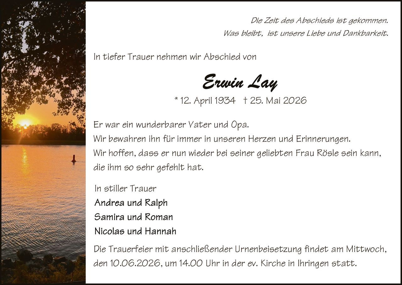 <p><i>Die Zeit des Abschieds ist gekommen.<br>Was bleibt, ist unsere Liebe und Dankbarkeit.</i></p><p>In tiefer Trauer nehmen wir Abschied von</p><p><strong>Erwin Lay</strong><br>* 12. April 1934  † 25. Mai 2026</p><p>Er war ein wunderbarer Vater und Opa.<br>Wir bewahren ihn für immer in unseren Herzen und Erinnerungen.<br>Wir hoffen, dass er nun wieder bei seiner geliebten Frau Rösle sein kann, die ihm so sehr gefehlt hat.</p><p>In stiller Trauer<br>Andrea und Ralph<br>Samira und Roman<br>Nicolas und Hannah</p><p>Die Trauerfeier mit anschließender Urnenbeisetzung findet am Mittwoch, den 10.06.2026, um 14.00 Uhr in der ev. Kirche in Ihringen statt.</p>