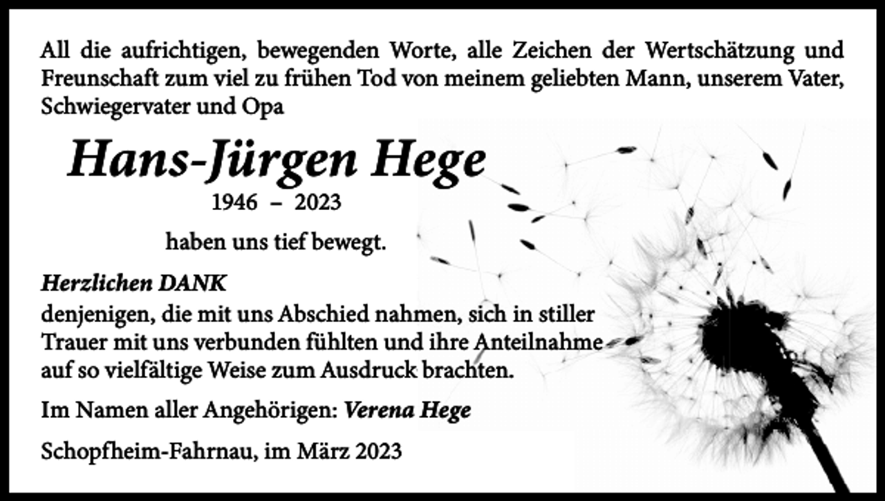 <p>All die aufrichtigen, bewegenden Worte, alle Zeichen der Wertschätzung und<br />Freunschaft zum viel zu frühen Tod von meinem geliebten Mann, unserem Vater,<br />Schwiegervater und Opa</p><p>Hans-Jürgen Hege<br />1946 – 2023</p><p>haben uns tief bewegt.<br />Herzlichen DANK<br />denjenigen, die mit uns Abschied nahmen, sich in stiller<br />Trauer mit uns verbunden fühlten und ihre Anteilnahme<br />auf so vielfältige Weise zum Ausdruck brachten.<br />Im Namen aller Angehörigen: Verena Hege<br />Schopfheim-Fahrnau, im März 2023</p>
