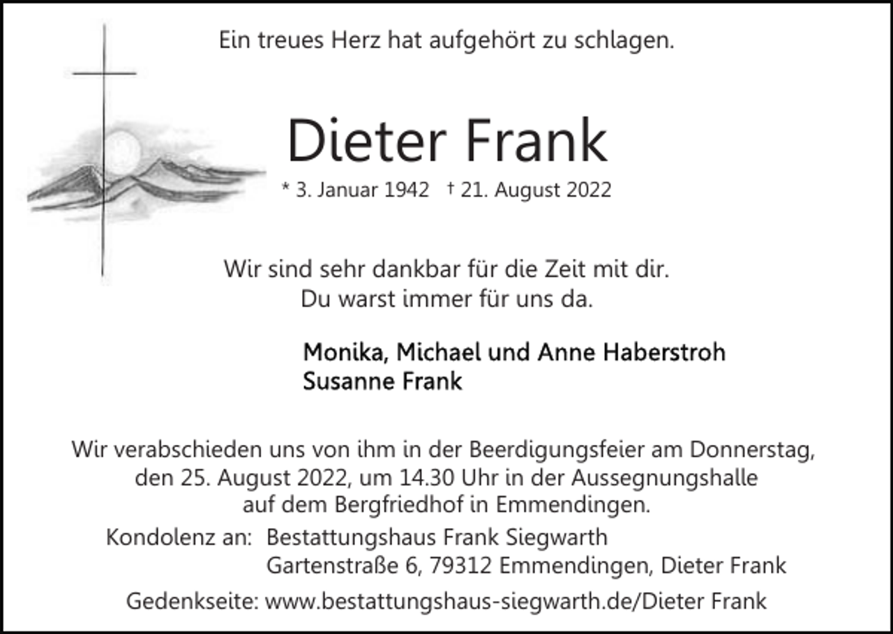 <p>Ein treues Herz hat aufgehört zu schlagen.</p><p>Dieter Frank<br />* 3. Januar 1942 † 21. August 2022</p><p>Wir sind sehr dankbar für die Zeit mit dir.<br />Du warst immer für uns da.</p><p>Wir verabschieden uns von ihm in der Beerdigungsfeier am Donnerstag,<br />den 25. August 2022, um 14.30 Uhr in der Aussegnungshalle<br />auf dem Bergfriedhof in Emmendingen.<br />Kondolenz an: Bestattungshaus Frank Siegwarth<br />Gartenstraße 6, 79312 Emmendingen, Dieter Frank<br />Gedenkseite: www.bestattungshaus-siegwarth.de/Dieter Frank</p>