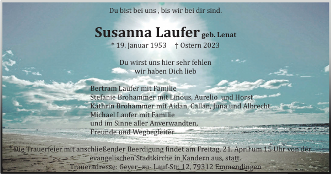 <p>Du bist bei uns , bis wir bei dir sind.</p><p>Susanna Laufer geb. Lenat<br />* 19. Januar 1953</p><p>† Ostern 2023</p><p>Du wirst uns hier sehr fehlen<br />wir haben Dich lieb<br />Bertram Laufer mit Familie<br />Stefanie Brohammer mit Linous, Aurelio und Horst<br />Kathrin Brohammer mit Aidan, Callan, Juna und Albrecht<br />Michael Laufer mit Familie<br />und im Sinne aller Anverwandten,<br />Freunde und Wegbegleiter<br />Die Trauerfeier mit anschließender Beerdigung findet am Freitag, 21. April um 15 Uhr von der<br />evangelischen Stadtkirche in Kandern aus, statt.<br />Traueradresse: Geyer- zu- Lauf-Str. 12, 79312 Emmendingen</p>