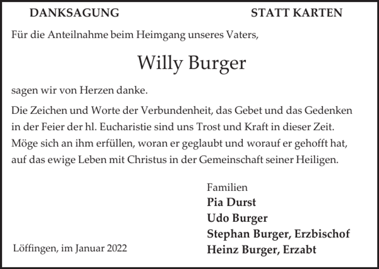 <p>DANKSAGUNG</p><p>STATT KARTEN</p><p>Für die Anteilnahme beim Heimgang unseres Vaters,</p><p>Willy Burger<br />sagen wir von Herzen danke.<br />Die Zeichen und Worte der Verbundenheit, das Gebet und das Gedenken<br />in der Feier der hl. Eucharistie sind uns Trost und Kraft in dieser Zeit.<br />Möge sich an ihm erfüllen, woran er geglaubt und worauf er gehofft hat,</p><p>auf das ewige Leben mit Christus in der Gemeinschaft seiner Heiligen.<br />Familien</p><p>Löffingen, im Januar 2022</p><p>Pia Durst<br />Udo Burger<br />Stephan Burger, Erzbischof<br />Heinz Burger, Erzabt</p>