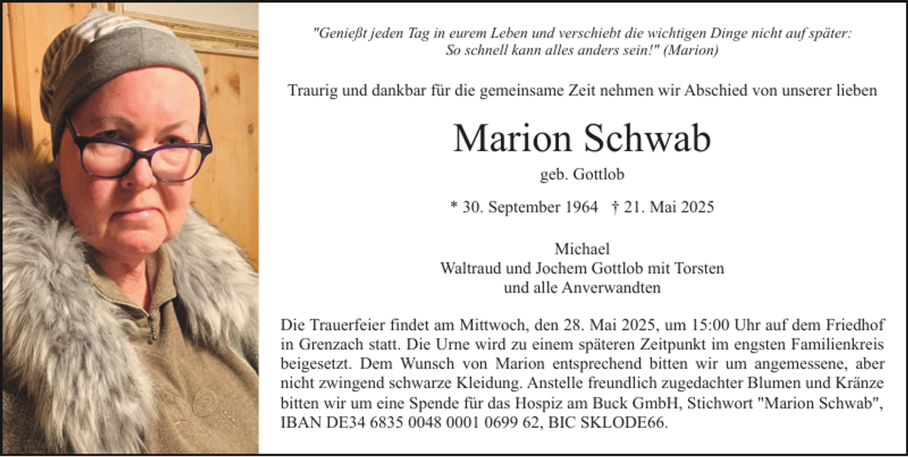 <p>"Genießt jeden Tag in eurem Leben und verschiebt die wichtigen Dinge nicht auf später:<br />So schnell kann alles anders sein!" (Marion)</p><p>Traurig und dankbar für die gemeinsame Zeit nehmen wir Abschied von unserer lieben</p><p>Marion Schwab<br />geb. Gottlob<br />* 30. September 1964 † 21. Mai 2025<br />Michael<br />Waltraud und Jochem Gottlob mit Torsten<br />und alle Anverwandten<br />Die Trauerfeier findet am Mittwoch, den 28. Mai 2025, um 15:00 Uhr auf dem Friedhof<br />in Grenzach statt. Die Urne wird zu einem späteren Zeitpunkt im engsten Familienkreis<br />beigesetzt. Dem Wunsch von Marion entsprechend bitten wir um angemessene, aber<br />nicht zwingend schwarze Kleidung. Anstelle freundlich zugedachter Blumen und Kränze<br />bitten wir um eine Spende für das Hospiz am Buck GmbH, Stichwort "Marion Schwab",<br />IBAN DE34 6835 0048 0001 0699 62, BIC SKLODE66.</p>