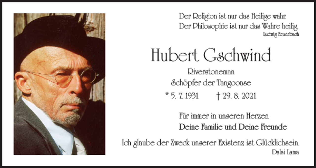 <p>Der Religion ist nur das Heilige wahr.<br />Der Philosophie ist nur das Wahre heilig.</p><p>Ludwig Feuerbach</p><p>Hubert Gschwind<br />Riverstoneman<br />Schöpfer der Tangooase</p><p>* 5. 7. 1931 † 29. 8. 2021<br />Für immer in unseren Herzen<br />Deine Familie und Deine Freunde<br />Ich glaube der Zweck unserer Existenz ist Glücklichsein.</p><p>Dalai Lama</p>