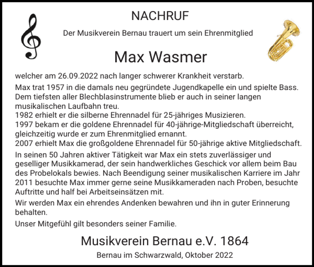 <p>NACHRUF<br />Der Musikverein Bernau trauert um sein Ehrenmitglied</p><p>Max Wasmer<br />welcher am 26.09.2022 nach langer schwerer Krankheit verstarb.<br />Max trat 1957 in die damals neu gegründete Jugendkapelle ein und spielte Bass.<br />Dem tiefsten aller Blechblasinstrumente blieb er auch in seiner langen<br />musikalischen Laufbahn treu.<br />1982 erhielt er die silberne Ehrennadel für 25-jähriges Musizieren.<br />1997 bekam er die goldene Ehrennadel für 40-jährige-Mitgliedschaft überreicht,<br />gleichzeitig wurde er zum Ehrenmitglied ernannt.<br />2007 erhielt Max die großgoldene Ehrennadel für 50-jährige aktive Mitgliedschaft.<br />In seinen 50 Jahren aktiver Tätigkeit war Max ein stets zuverlässiger und<br />geselliger Musikkamerad, der sein handwerkliches Geschick vor allem beim Bau<br />des Probelokals bewies. Nach Beendigung seiner musikalischen Karriere im Jahr<br />2011 besuchte Max immer gerne seine Musikkameraden nach Proben, besuchte<br />Auftritte und half bei Arbeitseinsätzen mit.<br />Wir werden Max ein ehrendes Andenken bewahren und ihn in guter Erinnerung<br />behalten.<br />Unser Mitgefühl gilt besonders seiner Familie.</p><p>Musikverein Bernau e.V. 1864<br />Bernau im Schwarzwald, Oktober 2022</p>
