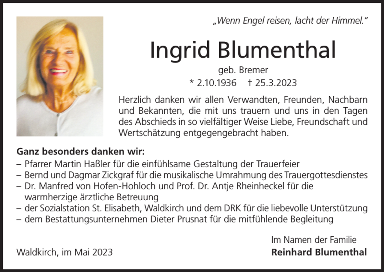 <p>„Wenn Engel reisen, lacht der Himmel.“</p><p>Ingrid Blumenthal<br />geb. Bremer<br />* 2.10.1936 † 25.3.2023<br />Herzlich danken wir allen Verwandten, Freunden, Nachbarn<br />und Bekannten, die mit uns trauern und uns in den Tagen<br />des Abschieds in so vielfältiger Weise Liebe, Freundschaft und<br />Wertschätzung entgegengebracht haben.<br />Ganz besonders danken wir:<br />– Pfarrer Martin Haßler für die einfühlsame Gestaltung der Trauerfeier<br />– Bernd und Dagmar Zickgraf für die musikalische Umrahmung des Trauergottesdienstes<br />– Dr. Manfred von Hofen-Hohloch und Prof. Dr. Antje Rheinheckel für die<br />warmherzige ärztliche Betreuung<br />– der Sozialstation St. Elisabeth, Waldkirch und dem DRK für die liebevolle Unterstützung<br />– dem Bestattungsunternehmen Dieter Prusnat für die mitfühlende Begleitung<br />Waldkirch, im Mai 2023</p><p>Im Namen der Familie<br />Reinhard Blumenthal</p>