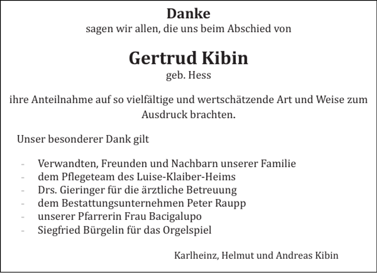 <p>Danke<br />sagen wir allen, die uns beim Abschied von</p><p>Gertrud Kibin<br />geb. Hess<br />ihre Anteilnahme auf so vielfä ltige und wertschä tzende Art und Weise zum<br />Ausdruck brachten.<br />Unser besonderer Dank gilt<br />-</p><p>Verwandten, Freunden und Nachbarn unserer Familie<br />dem Pflegeteam des Luise-Klaiber-Heims<br />Drs. Gieringer fü r die ä rztliche Betreuung<br />dem Bestattungsunternehmen Peter Raupp<br />unserer Pfarrerin Frau Bacigalupo<br />Siegfried Bü rgelin fü r das Orgelspiel<br />Karlheinz, Helmut und Andreas Kibin</p>