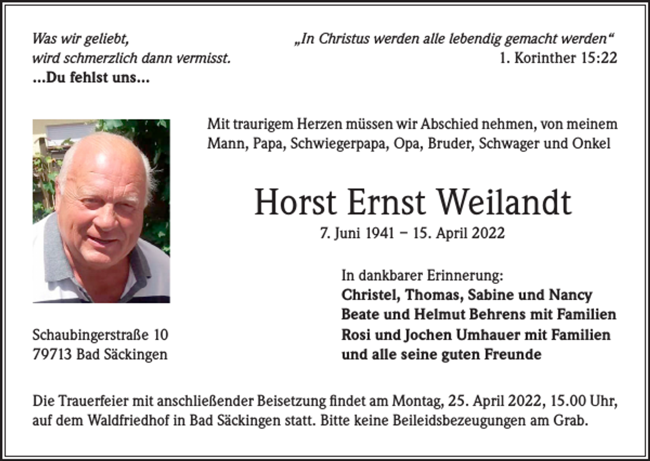 <p>Was wir geliebt,<br />wird schmerzlich dann vermisst.</p><p>„In Christus werden alle lebendig gemacht werden“</p><p>1. Korinther 15:22</p><p>…Du fehlst uns…<br />Mit traurigem Herzen müssen wir Abschied nehmen, von meinem<br />Mann, Papa, Schwiegerpapa, Opa, Bruder, Schwager und Onkel</p><p>Horst Ernst Weilandt<br />7. Juni 1941 – 15. April 2022</p><p>Schaubingerstraße 10<br />79713 Bad Säckingen</p><p>In dankbarer Erinnerung:<br />Christel, Thomas, Sabine und Nancy<br />Beate und Helmut Behrens mit Familien<br />Rosi und Jochen Umhauer mit Familien<br />und alle seine guten Freunde</p><p>Die Trauerfeier mit anschließender Beisetzung findet am Montag, 25. April 2022, 15.00 Uhr,<br />auf dem Waldfriedhof in Bad Säckingen statt. Bitte keine Beileidsbezeugungen am Grab.</p>
